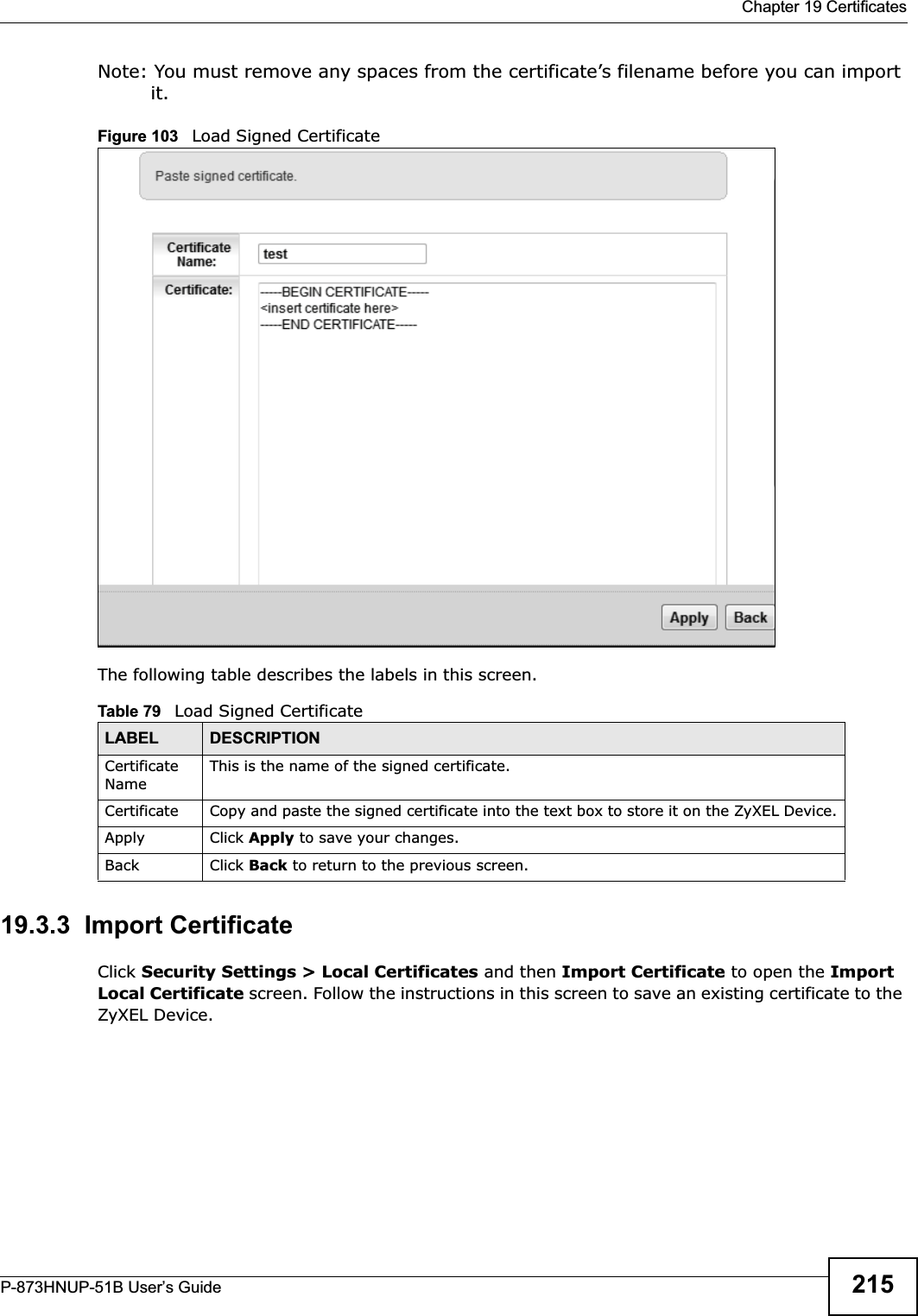  Chapter 19 CertificatesP-873HNUP-51B User’s Guide 215Note: You must remove any spaces from the certificate’s filename before you can import it.Figure 103   Load Signed Certificate The following table describes the labels in this screen. 19.3.3  Import Certificate Click Security Settings &gt; Local Certificates and then Import Certificate to open the Import Local Certificate screen. Follow the instructions in this screen to save an existing certificate to the ZyXEL Device. Table 79   Load Signed CertificateLABEL DESCRIPTIONCertificate NameThis is the name of the signed certificate. Certificate Copy and paste the signed certificate into the text box to store it on the ZyXEL Device.Apply Click Apply to save your changes.Back Click Back to return to the previous screen.