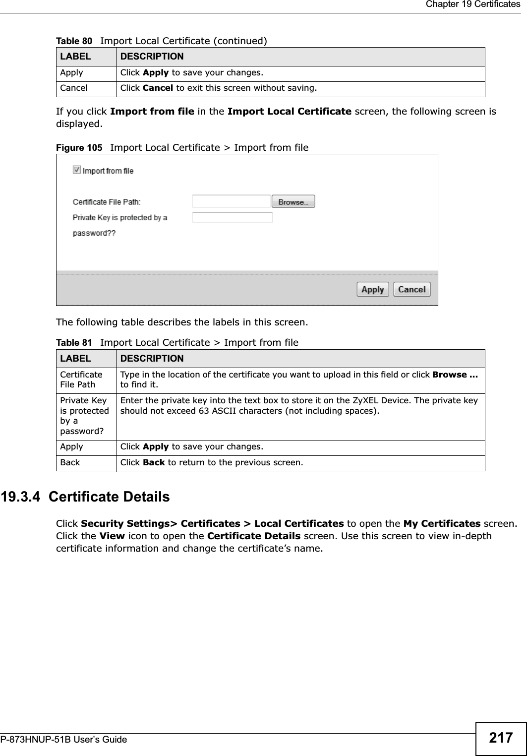  Chapter 19 CertificatesP-873HNUP-51B User’s Guide 217If you click Import from file in the Import Local Certificate screen, the following screen is displayed.Figure 105   Import Local Certificate &gt; Import from fileThe following table describes the labels in this screen. 19.3.4  Certificate Details Click Security Settings&gt; Certificates &gt; Local Certificates to open the My Certificates screen. Click the View icon to open the Certificate Details screen. Use this screen to view in-depth certificate information and change the certificate’s name. Apply Click Apply to save your changes.Cancel Click Cancel to exit this screen without saving.Table 81   Import Local Certificate &gt; Import from fileLABEL DESCRIPTIONCertificate File PathType in the location of the certificate you want to upload in this field or click Browse ...to find it. Private Key is protected by a password?Enter the private key into the text box to store it on the ZyXEL Device. The private key should not exceed 63 ASCII characters (not including spaces). Apply Click Apply to save your changes.Back Click Back to return to the previous screen.Table 80   Import Local Certificate (continued)LABEL DESCRIPTION