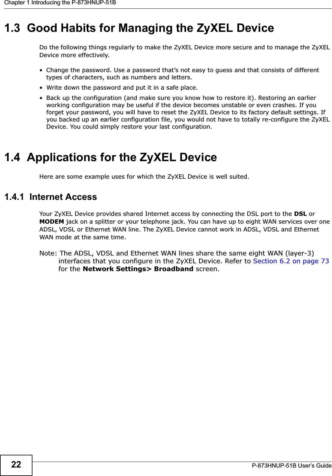Chapter 1 Introducing the P-873HNUP-51BP-873HNUP-51B User’s Guide221.3  Good Habits for Managing the ZyXEL DeviceDo the following things regularly to make the ZyXEL Device more secure and to manage the ZyXEL Device more effectively.• Change the password. Use a password that’s not easy to guess and that consists of different types of characters, such as numbers and letters.• Write down the password and put it in a safe place.• Back up the configuration (and make sure you know how to restore it). Restoring an earlier working configuration may be useful if the device becomes unstable or even crashes. If you forget your password, you will have to reset the ZyXEL Device to its factory default settings. If you backed up an earlier configuration file, you would not have to totally re-configure the ZyXEL Device. You could simply restore your last configuration.1.4  Applications for the ZyXEL Device Here are some example uses for which the ZyXEL Device is well suited.1.4.1  Internet AccessYour ZyXEL Device provides shared Internet access by connecting the DSL port to the DSL or MODEM jack on a splitter or your telephone jack. You can have up to eight WAN services over one ADSL, VDSL or Ethernet WAN line. The ZyXEL Device cannot work in ADSL, VDSL and Ethernet WAN mode at the same time.Note: The ADSL, VDSL and Ethernet WAN lines share the same eight WAN (layer-3) interfaces that you configure in the ZyXEL Device. Refer to Section 6.2 on page 73for the Network Settings&gt; Broadband screen.