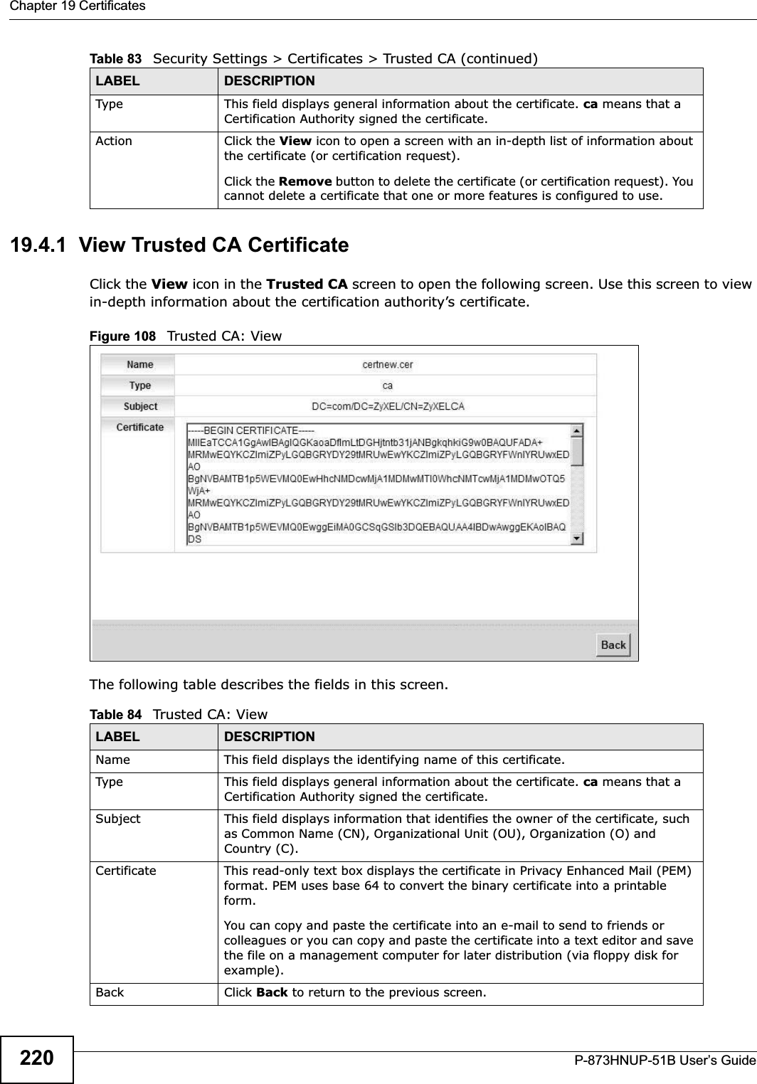 Chapter 19 CertificatesP-873HNUP-51B User’s Guide22019.4.1  View Trusted CA CertificateClick the View icon in the Trusted CA screen to open the following screen. Use this screen to view in-depth information about the certification authority’s certificate.Figure 108   Trusted CA: View The following table describes the fields in this screen. Type This field displays general information about the certificate. ca means that a Certification Authority signed the certificate. Action Click the View icon to open a screen with an in-depth list of information about the certificate (or certification request).Click the Remove button to delete the certificate (or certification request). You cannot delete a certificate that one or more features is configured to use.Table 83   Security Settings &gt; Certificates &gt; Trusted CA (continued)LABEL DESCRIPTIONTable 84   Trusted CA: ViewLABEL DESCRIPTIONName This field displays the identifying name of this certificate. Type This field displays general information about the certificate. ca means that a Certification Authority signed the certificate. Subject This field displays information that identifies the owner of the certificate, such as Common Name (CN), Organizational Unit (OU), Organization (O) and Country (C).Certificate This read-only text box displays the certificate in Privacy Enhanced Mail (PEM) format. PEM uses base 64 to convert the binary certificate into a printable form.You can copy and paste the certificate into an e-mail to send to friends or colleagues or you can copy and paste the certificate into a text editor and save the file on a management computer for later distribution (via floppy disk for example).Back Click Back to return to the previous screen.