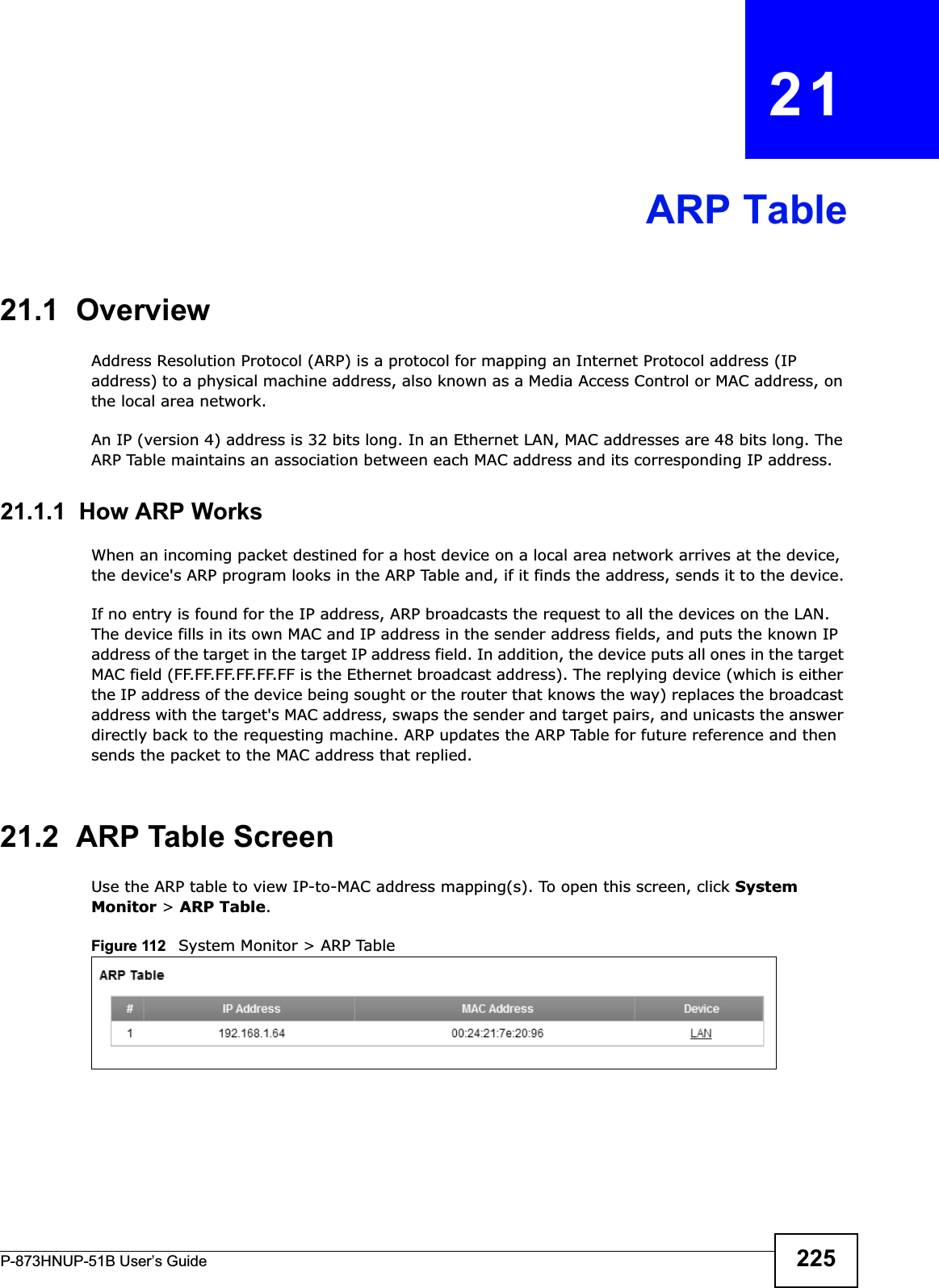 P-873HNUP-51B User’s Guide 225CHAPTER   21ARP Table21.1  OverviewAddress Resolution Protocol (ARP) is a protocol for mapping an Internet Protocol address (IP address) to a physical machine address, also known as a Media Access Control or MAC address, on the local area network. An IP (version 4) address is 32 bits long. In an Ethernet LAN, MAC addresses are 48 bits long. The ARP Table maintains an association between each MAC address and its corresponding IP address. 21.1.1  How ARP WorksWhen an incoming packet destined for a host device on a local area network arrives at the device, the device&apos;s ARP program looks in the ARP Table and, if it finds the address, sends it to the device.If no entry is found for the IP address, ARP broadcasts the request to all the devices on the LAN. The device fills in its own MAC and IP address in the sender address fields, and puts the known IP address of the target in the target IP address field. In addition, the device puts all ones in the target MAC field (FF.FF.FF.FF.FF.FF is the Ethernet broadcast address). The replying device (which is either the IP address of the device being sought or the router that knows the way) replaces the broadcast address with the target&apos;s MAC address, swaps the sender and target pairs, and unicasts the answer directly back to the requesting machine. ARP updates the ARP Table for future reference and then sends the packet to the MAC address that replied. 21.2  ARP Table ScreenUse the ARP table to view IP-to-MAC address mapping(s). To open this screen, click System Monitor &gt; ARP Table.Figure 112   System Monitor &gt; ARP Table