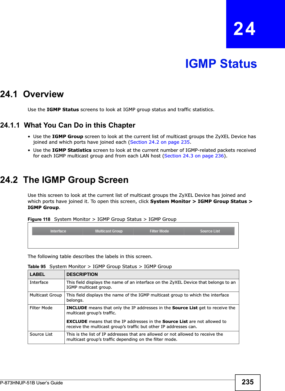 P-873HNUP-51B User’s Guide 235CHAPTER   24IGMP Status24.1  OverviewUse the IGMP Status screens to look at IGMP group status and traffic statistics. 24.1.1  What You Can Do in this Chapter•Use the IGMP Group screen to look at the current list of multicast groups the ZyXEL Device has joined and which ports have joined each (Section 24.2 on page 235.•Use the IGMP Statistics screen to look at the current number of IGMP-related packets received for each IGMP multicast group and from each LAN host (Section 24.3 on page 236).24.2  The IGMP Group ScreenUse this screen to look at the current list of multicast groups the ZyXEL Device has joined and which ports have joined it. To open this screen, click System Monitor &gt; IGMP Group Status &gt; IGMP Group.Figure 118   System Monitor &gt; IGMP Group Status &gt; IGMP GroupThe following table describes the labels in this screen.Table 95   System Monitor &gt; IGMP Group Status &gt; IGMP GroupLABEL DESCRIPTIONInterface This field displays the name of an interface on the ZyXEL Device that belongs to an IGMP multicast group. Multicast Group This field displays the name of the IGMP multicast group to which the interface belongs. Filter Mode  INCLUDE means that only the IP addresses in the Source List get to receive the multicast group’s traffic.EXCLUDE means that the IP addresses in the Source List are not allowed to receive the multicast group’s traffic but other IP addresses can.Source List This is the list of IP addresses that are allowed or not allowed to receive the multicast group’s traffic depending on the filter mode.