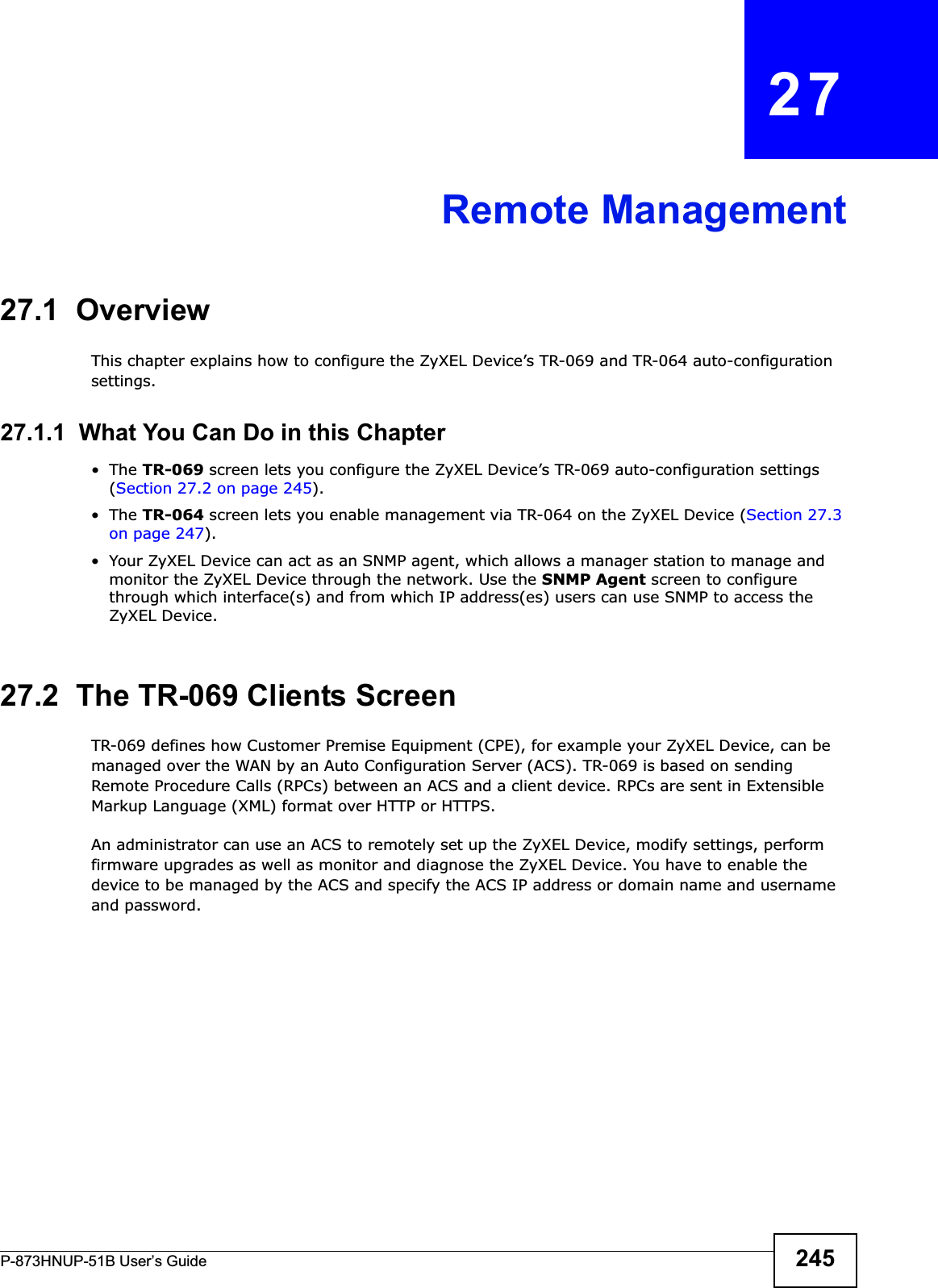 P-873HNUP-51B User’s Guide 245CHAPTER   27Remote Management27.1  OverviewThis chapter explains how to configure the ZyXEL Device’s TR-069 and TR-064 auto-configuration settings.27.1.1  What You Can Do in this Chapter•The TR-069 screen lets you configure the ZyXEL Device’s TR-069 auto-configuration settings (Section 27.2 on page 245).•The TR-064 screen lets you enable management via TR-064 on the ZyXEL Device (Section 27.3 on page 247).• Your ZyXEL Device can act as an SNMP agent, which allows a manager station to manage and monitor the ZyXEL Device through the network. Use the SNMP Agent screen to configure through which interface(s) and from which IP address(es) users can use SNMP to access the ZyXEL Device.27.2  The TR-069 Clients ScreenTR-069 defines how Customer Premise Equipment (CPE), for example your ZyXEL Device, can be managed over the WAN by an Auto Configuration Server (ACS). TR-069 is based on sending Remote Procedure Calls (RPCs) between an ACS and a client device. RPCs are sent in Extensible Markup Language (XML) format over HTTP or HTTPS. An administrator can use an ACS to remotely set up the ZyXEL Device, modify settings, perform firmware upgrades as well as monitor and diagnose the ZyXEL Device. You have to enable the device to be managed by the ACS and specify the ACS IP address or domain name and username and password.