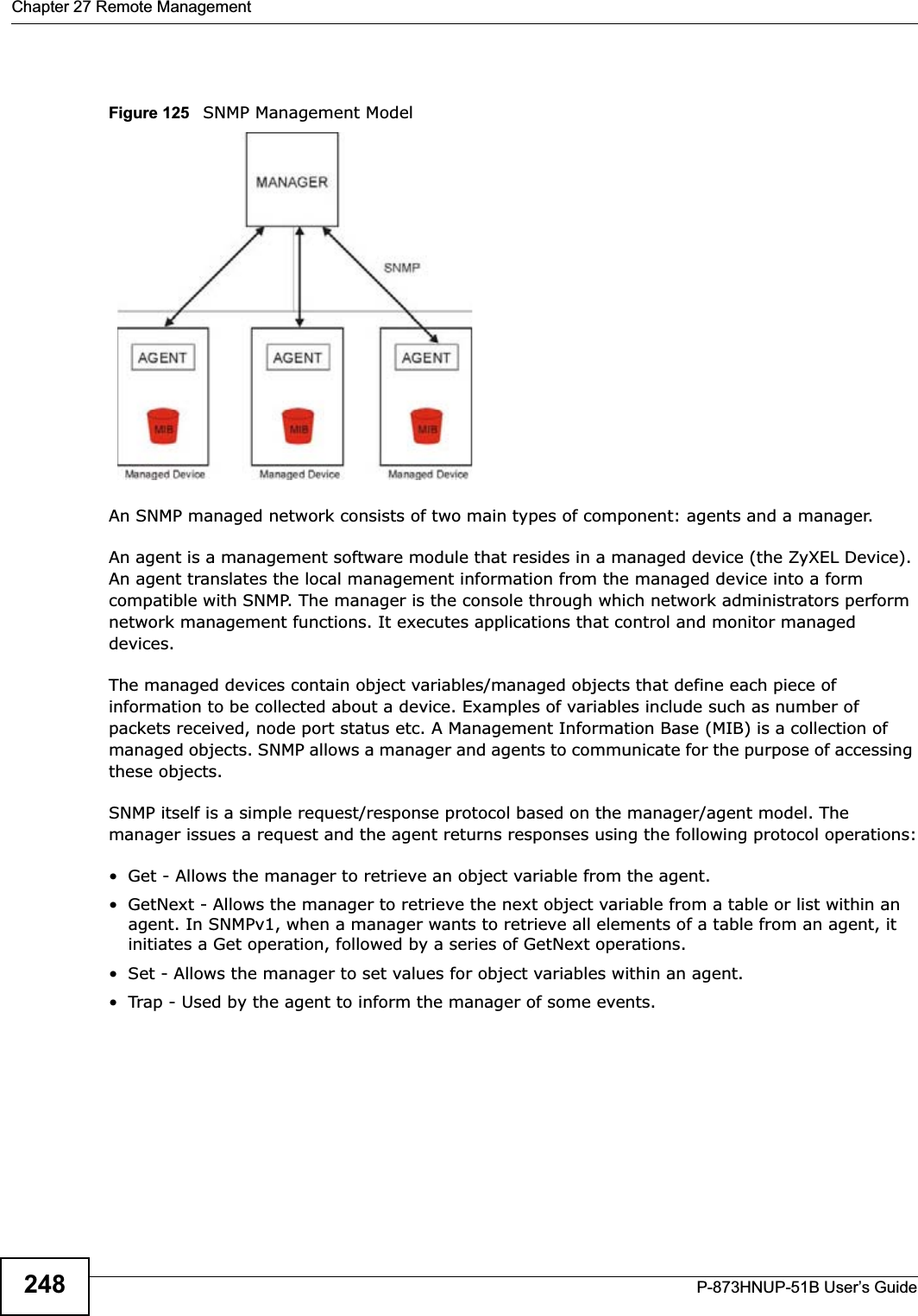Chapter 27 Remote ManagementP-873HNUP-51B User’s Guide248Figure 125   SNMP Management ModelAn SNMP managed network consists of two main types of component: agents and a manager. An agent is a management software module that resides in a managed device (the ZyXEL Device). An agent translates the local management information from the managed device into a form compatible with SNMP. The manager is the console through which network administrators perform network management functions. It executes applications that control and monitor managed devices. The managed devices contain object variables/managed objects that define each piece of information to be collected about a device. Examples of variables include such as number of packets received, node port status etc. A Management Information Base (MIB) is a collection of managed objects. SNMP allows a manager and agents to communicate for the purpose of accessing these objects.SNMP itself is a simple request/response protocol based on the manager/agent model. The manager issues a request and the agent returns responses using the following protocol operations:• Get - Allows the manager to retrieve an object variable from the agent. • GetNext - Allows the manager to retrieve the next object variable from a table or list within an agent. In SNMPv1, when a manager wants to retrieve all elements of a table from an agent, it initiates a Get operation, followed by a series of GetNext operations. • Set - Allows the manager to set values for object variables within an agent. • Trap - Used by the agent to inform the manager of some events.