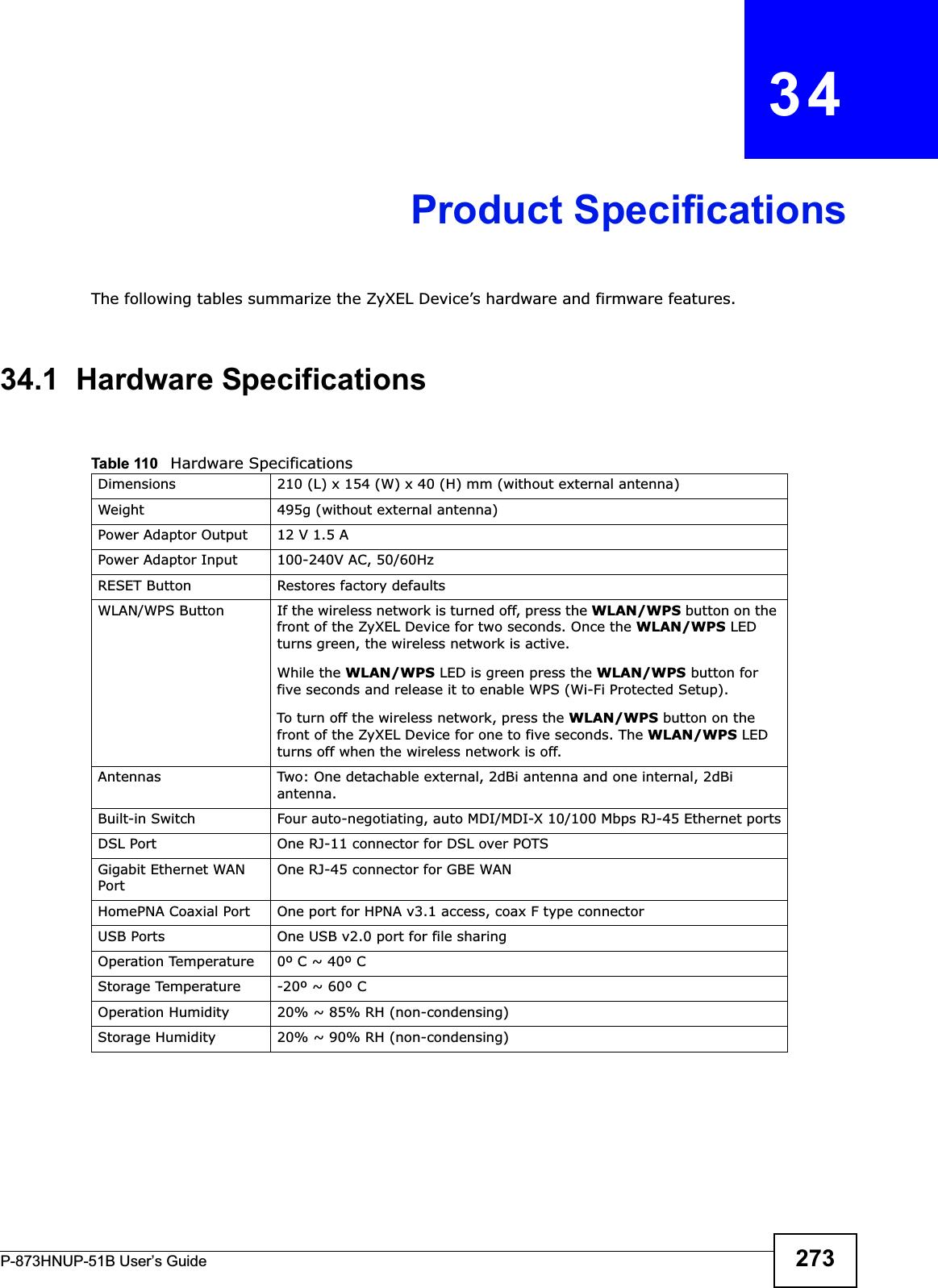 P-873HNUP-51B User’s Guide 273CHAPTER   34Product SpecificationsThe following tables summarize the ZyXEL Device’s hardware and firmware features.34.1  Hardware SpecificationsTable 110   Hardware SpecificationsDimensions 210 (L) x 154 (W) x 40 (H) mm (without external antenna)Weight 495g (without external antenna)Power Adaptor Output 12 V 1.5 APower Adaptor Input 100-240V AC, 50/60HzRESET Button Restores factory defaultsWLAN/WPS Button  If the wireless network is turned off, press the WLAN/WPS button on the front of the ZyXEL Device for two seconds. Once the WLAN/WPS LED turns green, the wireless network is active.While the WLAN/WPS LED is green press the WLAN/WPS button for five seconds and release it to enable WPS (Wi-Fi Protected Setup).To turn off the wireless network, press the WLAN/WPS button on the front of the ZyXEL Device for one to five seconds. The WLAN/WPS LED turns off when the wireless network is off.Antennas Two: One detachable external, 2dBi antenna and one internal, 2dBi antenna.Built-in Switch Four auto-negotiating, auto MDI/MDI-X 10/100 Mbps RJ-45 Ethernet portsDSL Port One RJ-11 connector for DSL over POTSGigabit Ethernet WAN PortOne RJ-45 connector for GBE WANHomePNA Coaxial Port One port for HPNA v3.1 access, coax F type connectorUSB Ports One USB v2.0 port for file sharingOperation Temperature 0º C ~ 40º CStorage Temperature -20º ~ 60º COperation Humidity 20% ~ 85% RH (non-condensing)Storage Humidity 20% ~ 90% RH (non-condensing)
