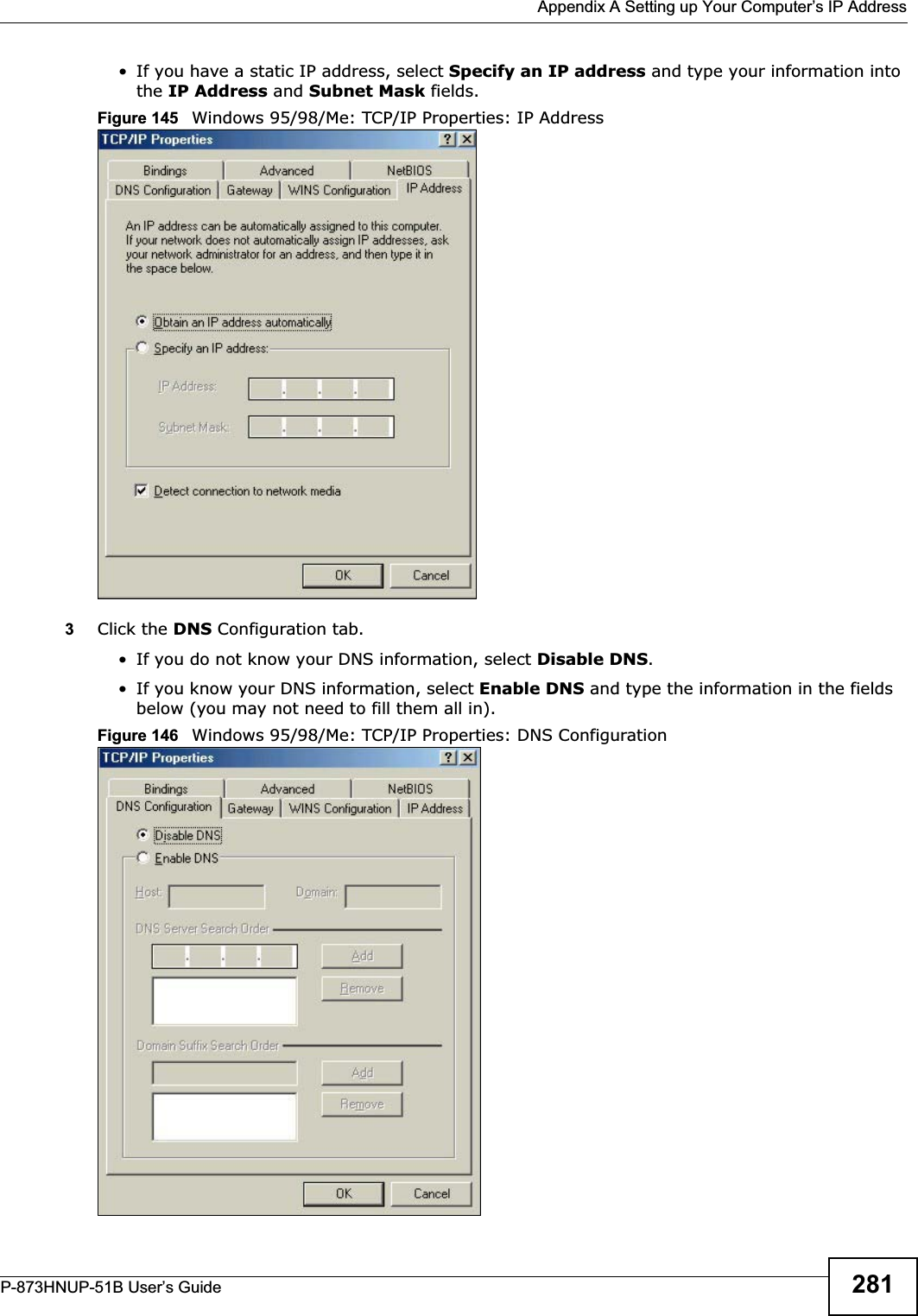  Appendix A Setting up Your Computer’s IP AddressP-873HNUP-51B User’s Guide 281• If you have a static IP address, select Specify an IP address and type your information into the IP Address and Subnet Mask fields.Figure 145   Windows 95/98/Me: TCP/IP Properties: IP Address3Click the DNS Configuration tab.• If you do not know your DNS information, select Disable DNS.• If you know your DNS information, select Enable DNS and type the information in the fields below (you may not need to fill them all in).Figure 146   Windows 95/98/Me: TCP/IP Properties: DNS Configuration