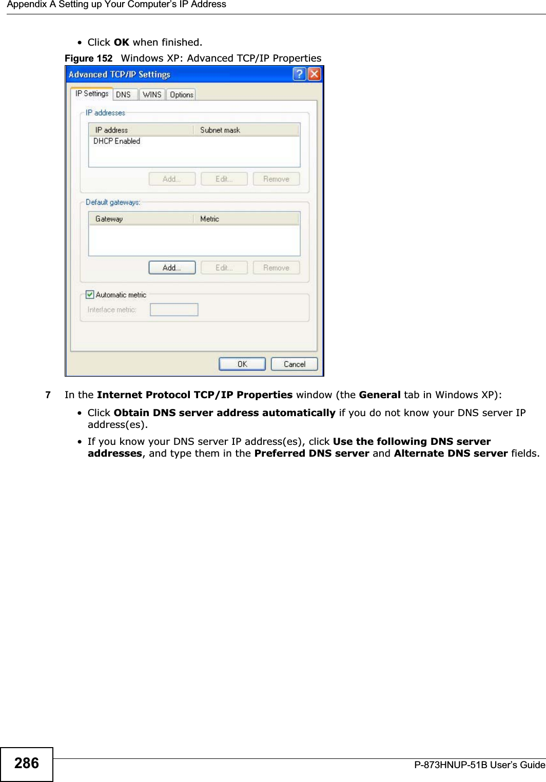 Appendix A Setting up Your Computer’s IP AddressP-873HNUP-51B User’s Guide286• Click OK when finished.Figure 152   Windows XP: Advanced TCP/IP Properties7In the Internet Protocol TCP/IP Properties window (the General tab in Windows XP):• Click Obtain DNS server address automatically if you do not know your DNS server IP address(es).• If you know your DNS server IP address(es), click Use the following DNS server addresses, and type them in the Preferred DNS server and Alternate DNS server fields. 