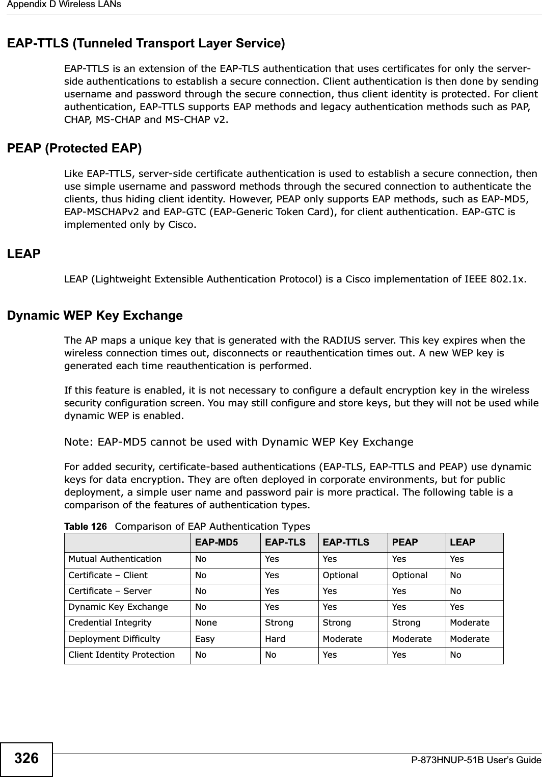 Appendix D Wireless LANsP-873HNUP-51B User’s Guide326EAP-TTLS (Tunneled Transport Layer Service) EAP-TTLS is an extension of the EAP-TLS authentication that uses certificates for only the server-side authentications to establish a secure connection. Client authentication is then done by sending username and password through the secure connection, thus client identity is protected. For client authentication, EAP-TTLS supports EAP methods and legacy authentication methods such as PAP, CHAP, MS-CHAP and MS-CHAP v2. PEAP (Protected EAP)Like EAP-TTLS, server-side certificate authentication is used to establish a secure connection, then use simple username and password methods through the secured connection to authenticate the clients, thus hiding client identity. However, PEAP only supports EAP methods, such as EAP-MD5, EAP-MSCHAPv2 and EAP-GTC (EAP-Generic Token Card), for client authentication. EAP-GTC is implemented only by Cisco.LEAPLEAP (Lightweight Extensible Authentication Protocol) is a Cisco implementation of IEEE 802.1x. Dynamic WEP Key ExchangeThe AP maps a unique key that is generated with the RADIUS server. This key expires when the wireless connection times out, disconnects or reauthentication times out. A new WEP key is generated each time reauthentication is performed.If this feature is enabled, it is not necessary to configure a default encryption key in the wireless security configuration screen. You may still configure and store keys, but they will not be used while dynamic WEP is enabled.Note: EAP-MD5 cannot be used with Dynamic WEP Key ExchangeFor added security, certificate-based authentications (EAP-TLS, EAP-TTLS and PEAP) use dynamic keys for data encryption. They are often deployed in corporate environments, but for public deployment, a simple user name and password pair is more practical. The following table is a comparison of the features of authentication types.Table 126   Comparison of EAP Authentication TypesEAP-MD5 EAP-TLS EAP-TTLS PEAP LEAPMutual Authentication No Yes Yes Yes YesCertificate – Client No Yes Optional Optional NoCertificate – Server No Yes Yes Yes NoDynamic Key Exchange No Yes Yes Yes YesCredential Integrity None Strong Strong Strong ModerateDeployment Difficulty Easy Hard Moderate Moderate ModerateClient Identity Protection No No Yes Yes No
