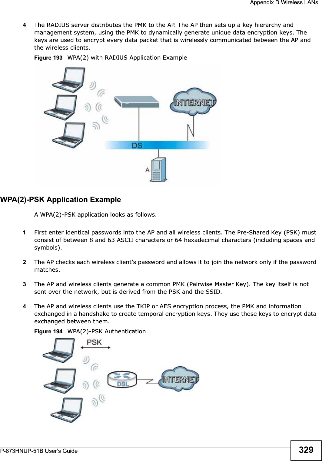  Appendix D Wireless LANsP-873HNUP-51B User’s Guide 3294The RADIUS server distributes the PMK to the AP. The AP then sets up a key hierarchy and management system, using the PMK to dynamically generate unique data encryption keys. The keys are used to encrypt every data packet that is wirelessly communicated between the AP and the wireless clients.Figure 193   WPA(2) with RADIUS Application ExampleWPA(2)-PSK Application ExampleA WPA(2)-PSK application looks as follows.1First enter identical passwords into the AP and all wireless clients. The Pre-Shared Key (PSK) must consist of between 8 and 63 ASCII characters or 64 hexadecimal characters (including spaces and symbols).2The AP checks each wireless client&apos;s password and allows it to join the network only if the password matches.3The AP and wireless clients generate a common PMK (Pairwise Master Key). The key itself is not sent over the network, but is derived from the PSK and the SSID. 4The AP and wireless clients use the TKIP or AES encryption process, the PMK and information exchanged in a handshake to create temporal encryption keys. They use these keys to encrypt data exchanged between them.Figure 194   WPA(2)-PSK Authentication