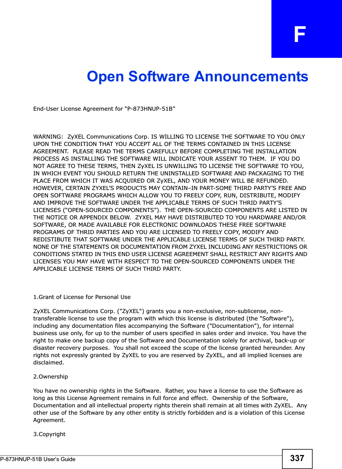 P-873HNUP-51B User’s Guide 337APPENDIX   FOpen Software AnnouncementsEnd-User License Agreement for “P-873HNUP-51B” WARNING:  ZyXEL Communications Corp. IS WILLING TO LICENSE THE SOFTWARE TO YOU ONLY UPON THE CONDITION THAT YOU ACCEPT ALL OF THE TERMS CONTAINED IN THIS LICENSE AGREEMENT.  PLEASE READ THE TERMS CAREFULLY BEFORE COMPLETING THE INSTALLATION PROCESS AS INSTALLING THE SOFTWARE WILL INDICATE YOUR ASSENT TO THEM.  IF YOU DO NOT AGREE TO THESE TERMS, THEN ZyXEL IS UNWILLING TO LICENSE THE SOFTWARE TO YOU, IN WHICH EVENT YOU SHOULD RETURN THE UNINSTALLED SOFTWARE AND PACKAGING TO THE PLACE FROM WHICH IT WAS ACQUIRED OR ZyXEL, AND YOUR MONEY WILL BE REFUNDED.   HOWEVER, CERTAIN ZYXEL’S PRODUCTS MAY CONTAIN–IN PART-SOME THIRD PARTY’S FREE AND OPEN SOFTWARE PROGRAMS WHICH ALLOW YOU TO FREELY COPY, RUN, DISTRIBUTE, MODIFY AND IMPROVE THE SOFTWARE UNDER THE APPLICABLE TERMS OF SUCH THRID PARTY’S LICENSES (“OPEN-SOURCED COMPONENTS”).  THE OPEN-SOURCED COMPONENTS ARE LISTED IN THE NOTICE OR APPENDIX BELOW.  ZYXEL MAY HAVE DISTRIBUTED TO YOU HARDWARE AND/OR SOFTWARE, OR MADE AVAILABLE FOR ELECTRONIC DOWNLOADS THESE FREE SOFTWARE PROGRAMS OF THRID PARTIES AND YOU ARE LICENSED TO FREELY COPY, MODIFY AND REDISTIBUTE THAT SOFTWARE UNDER THE APPLICABLE LICENSE TERMS OF SUCH THIRD PARTY.  NONE OF THE STATEMENTS OR DOCUMENTATION FROM ZYXEL INCLUDING ANY RESTRICTIONS OR CONDITIONS STATED IN THIS END USER LICENSE AGREEMENT SHALL RESTRICT ANY RIGHTS AND LICENSES YOU MAY HAVE WITH RESPECT TO THE OPEN-SOURCED COMPONENTS UNDER THE APPLICABLE LICENSE TERMS OF SUCH THIRD PARTY.   1.Grant of License for Personal UseZyXEL Communications Corp. (&quot;ZyXEL&quot;) grants you a non-exclusive, non-sublicense, non-transferable license to use the program with which this license is distributed (the &quot;Software&quot;), including any documentation files accompanying the Software (&quot;Documentation&quot;), for internal business use only, for up to the number of users specified in sales order and invoice. You have the right to make one backup copy of the Software and Documentation solely for archival, back-up or disaster recovery purposes.  You shall not exceed the scope of the license granted hereunder. Any rights not expressly granted by ZyXEL to you are reserved by ZyXEL, and all implied licenses are disclaimed.2.OwnershipYou have no ownership rights in the Software.  Rather, you have a license to use the Software as long as this License Agreement remains in full force and effect.  Ownership of the Software, Documentation and all intellectual property rights therein shall remain at all times with ZyXEL.  Any other use of the Software by any other entity is strictly forbidden and is a violation of this License Agreement.3.Copyright