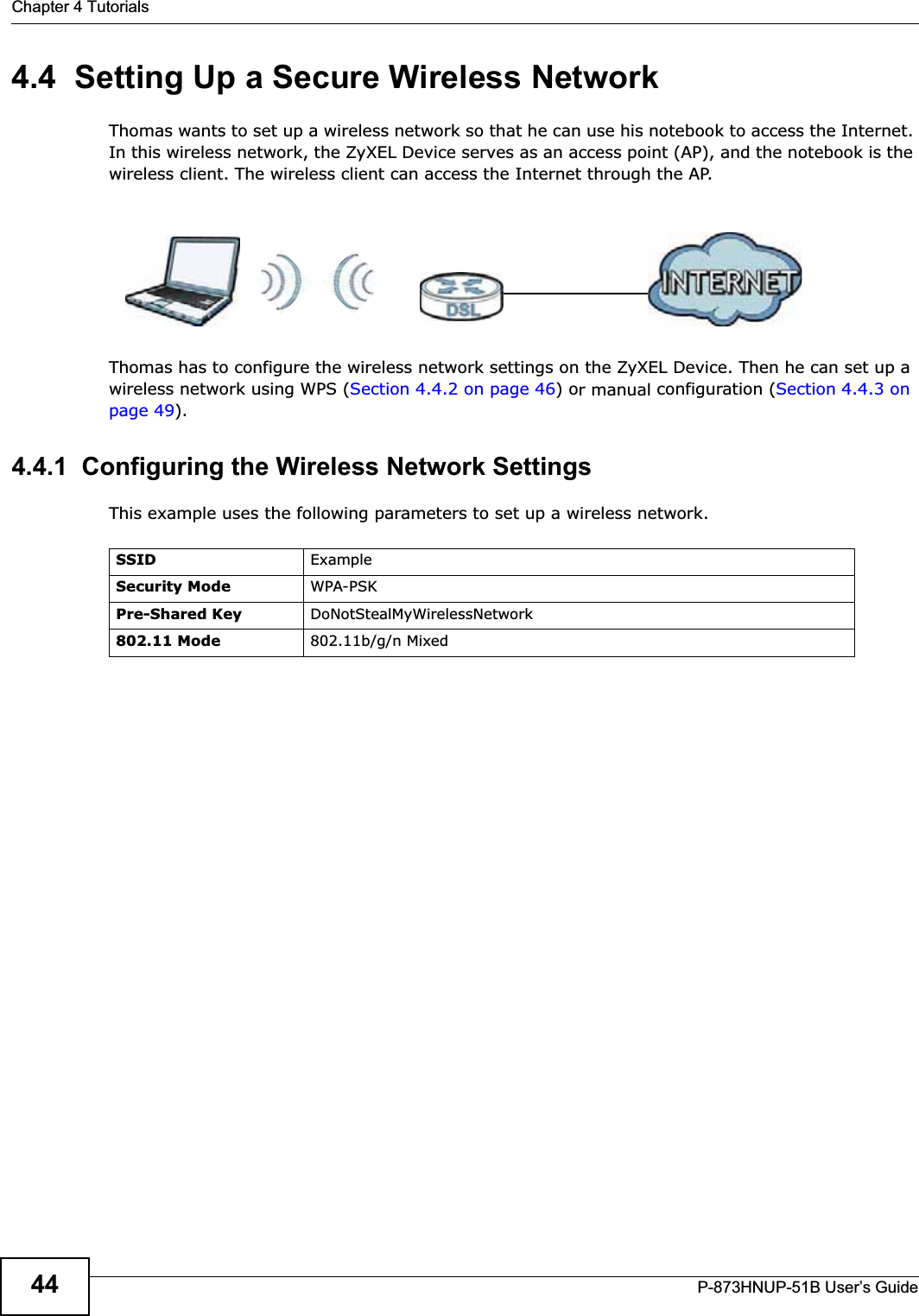 Chapter 4 TutorialsP-873HNUP-51B User’s Guide444.4  Setting Up a Secure Wireless NetworkThomas wants to set up a wireless network so that he can use his notebook to access the Internet. In this wireless network, the ZyXEL Device serves as an access point (AP), and the notebook is the wireless client. The wireless client can access the Internet through the AP.Thomas has to configure the wireless network settings on the ZyXEL Device. Then he can set up a wireless network using WPS (Section 4.4.2 on page 46) or manual configuration (Section 4.4.3 on page 49).4.4.1  Configuring the Wireless Network SettingsThis example uses the following parameters to set up a wireless network.SSID ExampleSecurity Mode WPA-PSKPre-Shared Key DoNotStealMyWirelessNetwork802.11 Mode 802.11b/g/n Mixed