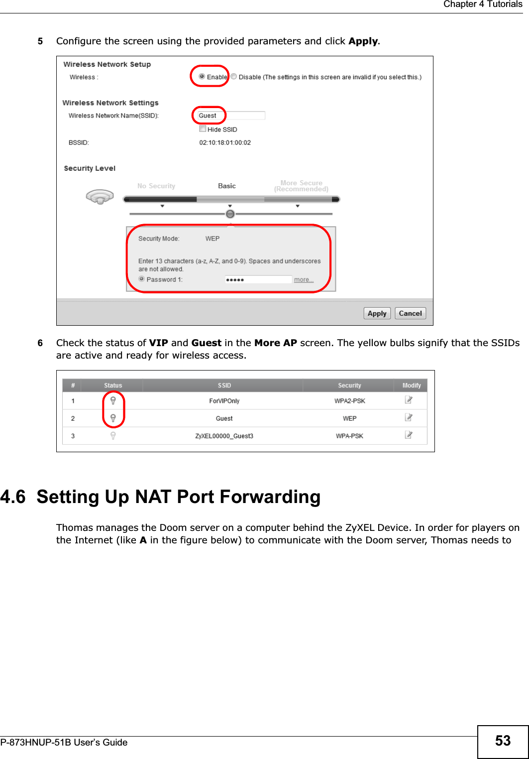  Chapter 4 TutorialsP-873HNUP-51B User’s Guide 535Configure the screen using the provided parameters and click Apply.6Check the status of VIP and Guest in the More AP screen. The yellow bulbs signify that the SSIDs are active and ready for wireless access. 4.6  Setting Up NAT Port ForwardingThomas manages the Doom server on a computer behind the ZyXEL Device. In order for players on the Internet (like A in the figure below) to communicate with the Doom server, Thomas needs to 