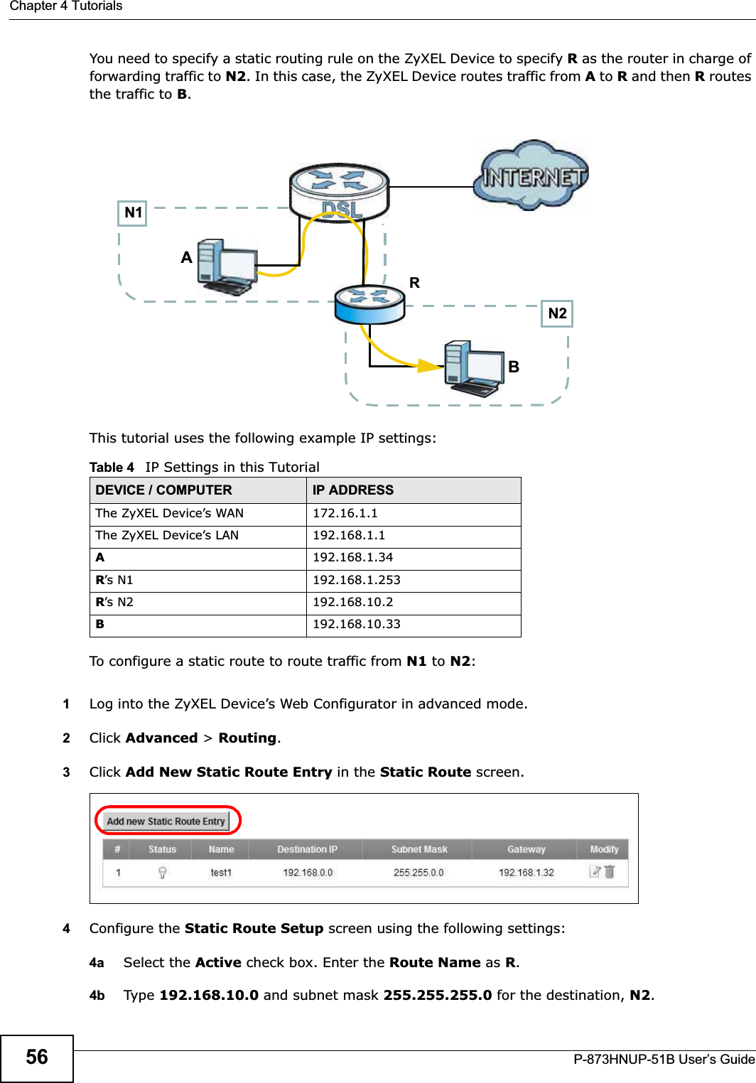 Chapter 4 TutorialsP-873HNUP-51B User’s Guide56You need to specify a static routing rule on the ZyXEL Device to specify R as the router in charge of forwarding traffic to N2. In this case, the ZyXEL Device routes traffic from A to R and then R routes the traffic to B.This tutorial uses the following example IP settings:To configure a static route to route traffic from N1 to N2:1Log into the ZyXEL Device’s Web Configurator in advanced mode.2Click Advanced &gt; Routing.3Click Add New Static Route Entry in the Static Route screen.4Configure the Static Route Setup screen using the following settings:4a Select the Active check box. Enter the Route Name as R.4b Type 192.168.10.0 and subnet mask 255.255.255.0 for the destination, N2.Table 4   IP Settings in this TutorialDEVICE / COMPUTER IP ADDRESSThe ZyXEL Device’s WAN 172.16.1.1The ZyXEL Device’s LAN 192.168.1.1A192.168.1.34R’s N1  192.168.1.253R’s N2  192.168.10.2B192.168.10.33N2BN1AR