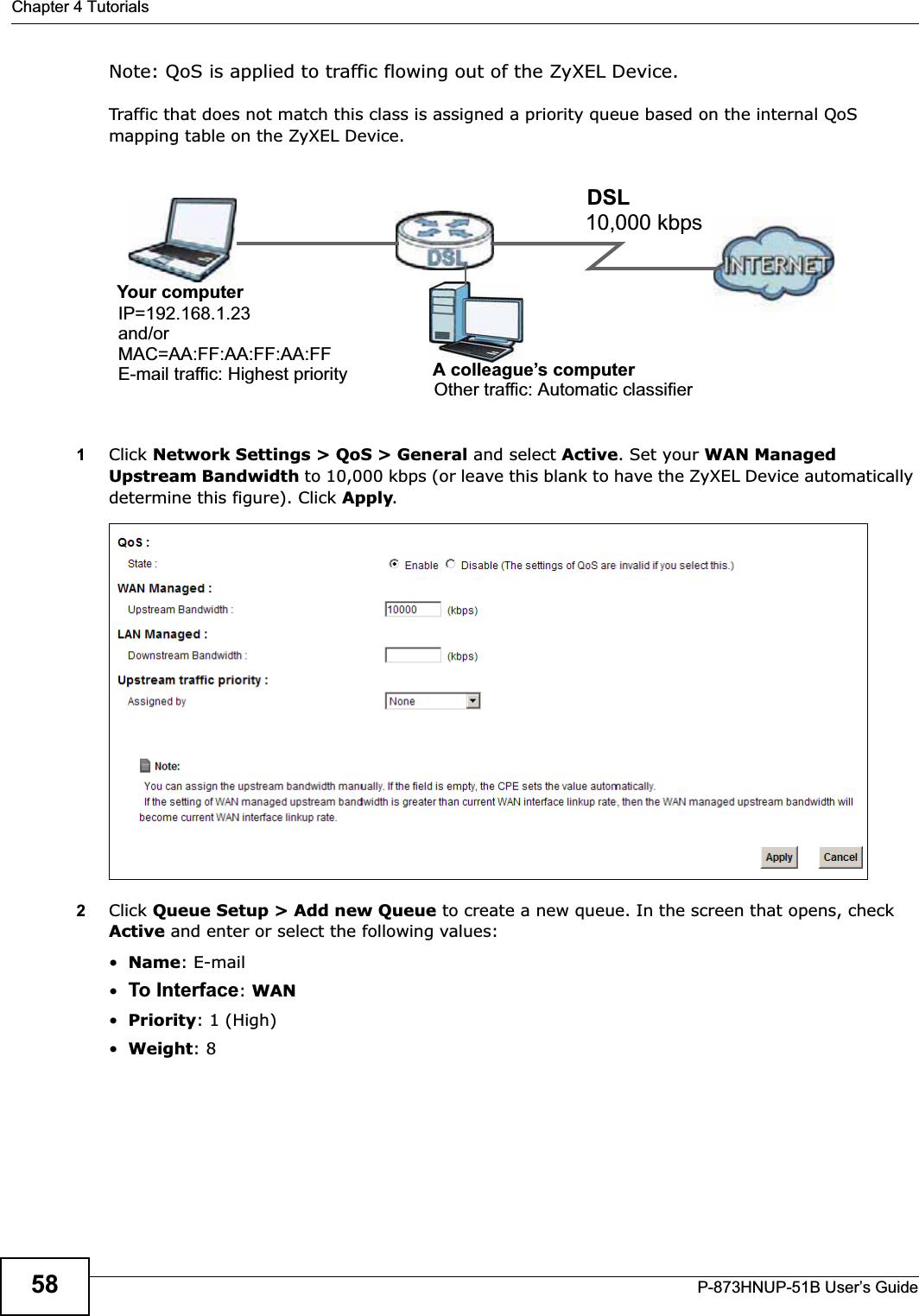 Chapter 4 TutorialsP-873HNUP-51B User’s Guide58Note: QoS is applied to traffic flowing out of the ZyXEL Device.Traffic that does not match this class is assigned a priority queue based on the internal QoS mapping table on the ZyXEL Device.QoS Example1Click Network Settings &gt; QoS &gt; General and select Active. Set your WAN Managed Upstream Bandwidth to 10,000 kbps (or leave this blank to have the ZyXEL Device automatically determine this figure). Click Apply.Tutorial: Advanced &gt; QoS 2Click Queue Setup &gt; Add new Queue to create a new queue. In the screen that opens, check Active and enter or select the following values:•Name: E-mail•To Interface:WAN•Priority: 1 (High)•Weight: 810,000 kbpsDSLYour computerIP=192.168.1.23A colleague’s computerOther traffic: Automatic classifierand/orMAC=AA:FF:AA:FF:AA:FFE-mail traffic: Highest priority