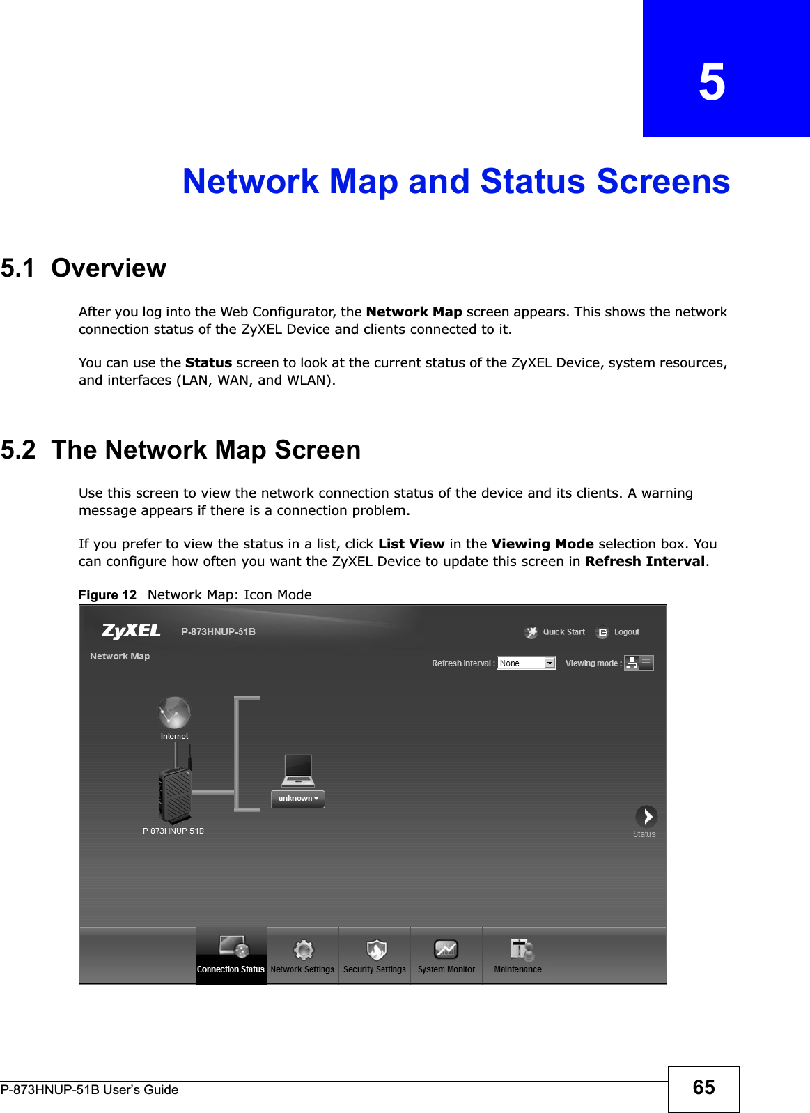 P-873HNUP-51B User’s Guide 65CHAPTER   5Network Map and Status Screens5.1  OverviewAfter you log into the Web Configurator, the Network Map screen appears. This shows the network connection status of the ZyXEL Device and clients connected to it. You can use the Status screen to look at the current status of the ZyXEL Device, system resources, and interfaces (LAN, WAN, and WLAN). 5.2  The Network Map ScreenUse this screen to view the network connection status of the device and its clients. A warning message appears if there is a connection problem. If you prefer to view the status in a list, click List View in the Viewing Mode selection box. You can configure how often you want the ZyXEL Device to update this screen in Refresh Interval.Figure 12   Network Map: Icon Mode 
