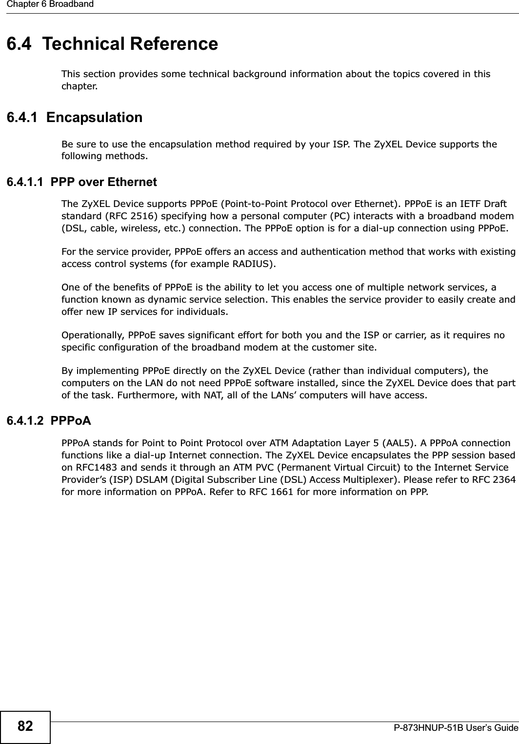 Chapter 6 BroadbandP-873HNUP-51B User’s Guide826.4  Technical ReferenceThis section provides some technical background information about the topics covered in this chapter.6.4.1  EncapsulationBe sure to use the encapsulation method required by your ISP. The ZyXEL Device supports the following methods.6.4.1.1  PPP over EthernetThe ZyXEL Device supports PPPoE (Point-to-Point Protocol over Ethernet). PPPoE is an IETF Draft standard (RFC 2516) specifying how a personal computer (PC) interacts with a broadband modem (DSL, cable, wireless, etc.) connection. The PPPoE option is for a dial-up connection using PPPoE.For the service provider, PPPoE offers an access and authentication method that works with existing access control systems (for example RADIUS).One of the benefits of PPPoE is the ability to let you access one of multiple network services, a function known as dynamic service selection. This enables the service provider to easily create and offer new IP services for individuals.Operationally, PPPoE saves significant effort for both you and the ISP or carrier, as it requires no specific configuration of the broadband modem at the customer site.By implementing PPPoE directly on the ZyXEL Device (rather than individual computers), the computers on the LAN do not need PPPoE software installed, since the ZyXEL Device does that part of the task. Furthermore, with NAT, all of the LANs’ computers will have access.6.4.1.2  PPPoAPPPoA stands for Point to Point Protocol over ATM Adaptation Layer 5 (AAL5). A PPPoA connection functions like a dial-up Internet connection. The ZyXEL Device encapsulates the PPP session based on RFC1483 and sends it through an ATM PVC (Permanent Virtual Circuit) to the Internet Service Provider’s (ISP) DSLAM (Digital Subscriber Line (DSL) Access Multiplexer). Please refer to RFC 2364 for more information on PPPoA. Refer to RFC 1661 for more information on PPP.