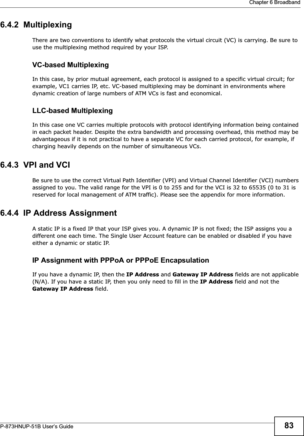  Chapter 6 BroadbandP-873HNUP-51B User’s Guide 836.4.2  MultiplexingThere are two conventions to identify what protocols the virtual circuit (VC) is carrying. Be sure to use the multiplexing method required by your ISP.VC-based MultiplexingIn this case, by prior mutual agreement, each protocol is assigned to a specific virtual circuit; for example, VC1 carries IP, etc. VC-based multiplexing may be dominant in environments where dynamic creation of large numbers of ATM VCs is fast and economical.LLC-based MultiplexingIn this case one VC carries multiple protocols with protocol identifying information being contained in each packet header. Despite the extra bandwidth and processing overhead, this method may be advantageous if it is not practical to have a separate VC for each carried protocol, for example, if charging heavily depends on the number of simultaneous VCs.6.4.3  VPI and VCIBe sure to use the correct Virtual Path Identifier (VPI) and Virtual Channel Identifier (VCI) numbers assigned to you. The valid range for the VPI is 0 to 255 and for the VCI is 32 to 65535 (0 to 31 is reserved for local management of ATM traffic). Please see the appendix for more information.6.4.4  IP Address AssignmentA static IP is a fixed IP that your ISP gives you. A dynamic IP is not fixed; the ISP assigns you a different one each time. The Single User Account feature can be enabled or disabled if you have either a dynamic or static IP. IP Assignment with PPPoA or PPPoE EncapsulationIf you have a dynamic IP, then the IP Address and Gateway IP Address fields are not applicable (N/A). If you have a static IP, then you only need to fill in the IP Address field and not the Gateway IP Address field.