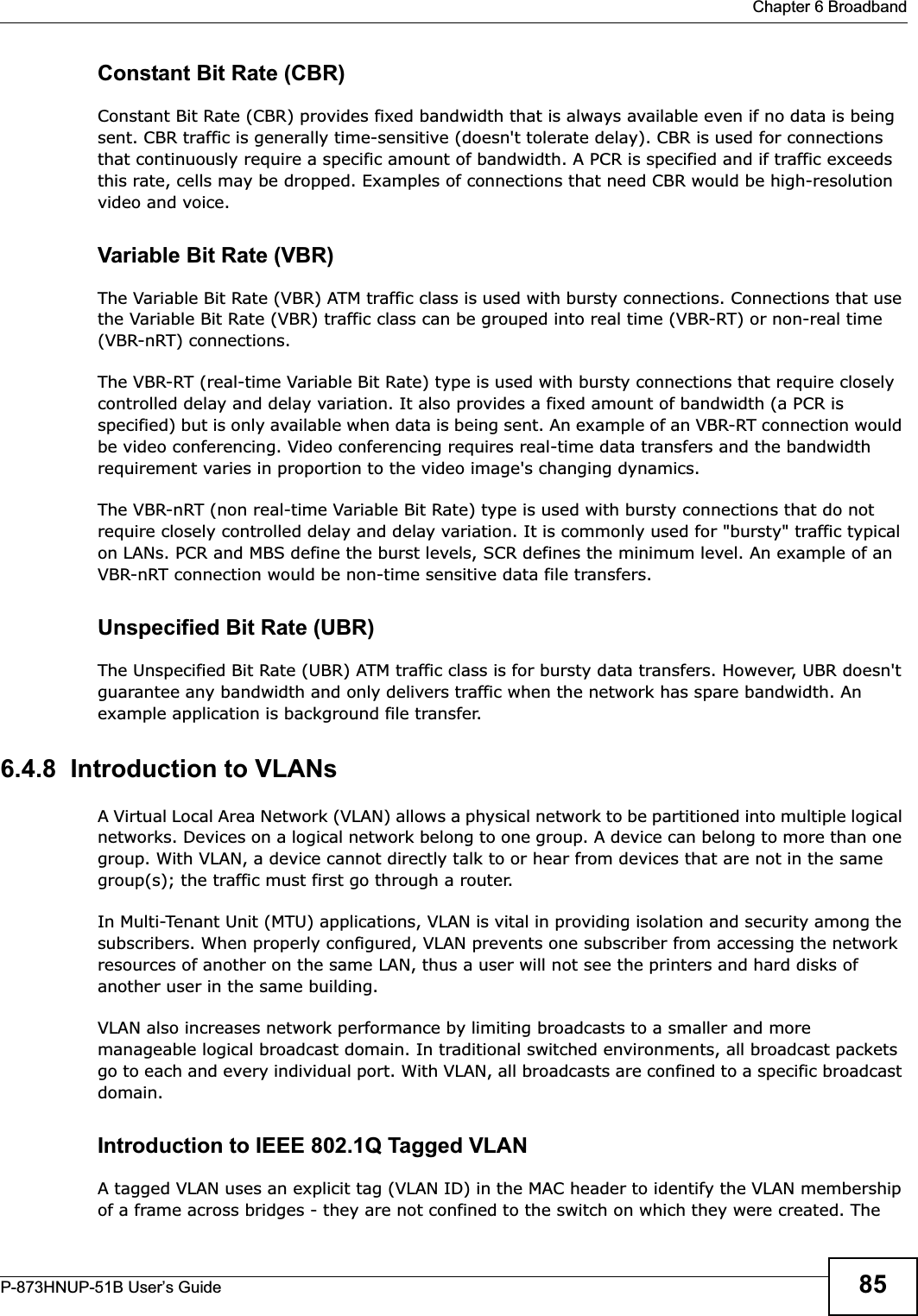  Chapter 6 BroadbandP-873HNUP-51B User’s Guide 85Constant Bit Rate (CBR)Constant Bit Rate (CBR) provides fixed bandwidth that is always available even if no data is being sent. CBR traffic is generally time-sensitive (doesn&apos;t tolerate delay). CBR is used for connections that continuously require a specific amount of bandwidth. A PCR is specified and if traffic exceeds this rate, cells may be dropped. Examples of connections that need CBR would be high-resolution video and voice.Variable Bit Rate (VBR) The Variable Bit Rate (VBR) ATM traffic class is used with bursty connections. Connections that use the Variable Bit Rate (VBR) traffic class can be grouped into real time (VBR-RT) or non-real time (VBR-nRT) connections. The VBR-RT (real-time Variable Bit Rate) type is used with bursty connections that require closely controlled delay and delay variation. It also provides a fixed amount of bandwidth (a PCR is specified) but is only available when data is being sent. An example of an VBR-RT connection would be video conferencing. Video conferencing requires real-time data transfers and the bandwidth requirement varies in proportion to the video image&apos;s changing dynamics. The VBR-nRT (non real-time Variable Bit Rate) type is used with bursty connections that do not require closely controlled delay and delay variation. It is commonly used for &quot;bursty&quot; traffic typical on LANs. PCR and MBS define the burst levels, SCR defines the minimum level. An example of an VBR-nRT connection would be non-time sensitive data file transfers.Unspecified Bit Rate (UBR)The Unspecified Bit Rate (UBR) ATM traffic class is for bursty data transfers. However, UBR doesn&apos;t guarantee any bandwidth and only delivers traffic when the network has spare bandwidth. An example application is background file transfer.6.4.8  Introduction to VLANs A Virtual Local Area Network (VLAN) allows a physical network to be partitioned into multiple logical networks. Devices on a logical network belong to one group. A device can belong to more than one group. With VLAN, a device cannot directly talk to or hear from devices that are not in the same group(s); the traffic must first go through a router.In Multi-Tenant Unit (MTU) applications, VLAN is vital in providing isolation and security among the subscribers. When properly configured, VLAN prevents one subscriber from accessing the network resources of another on the same LAN, thus a user will not see the printers and hard disks of another user in the same building. VLAN also increases network performance by limiting broadcasts to a smaller and more manageable logical broadcast domain. In traditional switched environments, all broadcast packets go to each and every individual port. With VLAN, all broadcasts are confined to a specific broadcast domain.Introduction to IEEE 802.1Q Tagged VLAN A tagged VLAN uses an explicit tag (VLAN ID) in the MAC header to identify the VLAN membership of a frame across bridges - they are not confined to the switch on which they were created. The 
