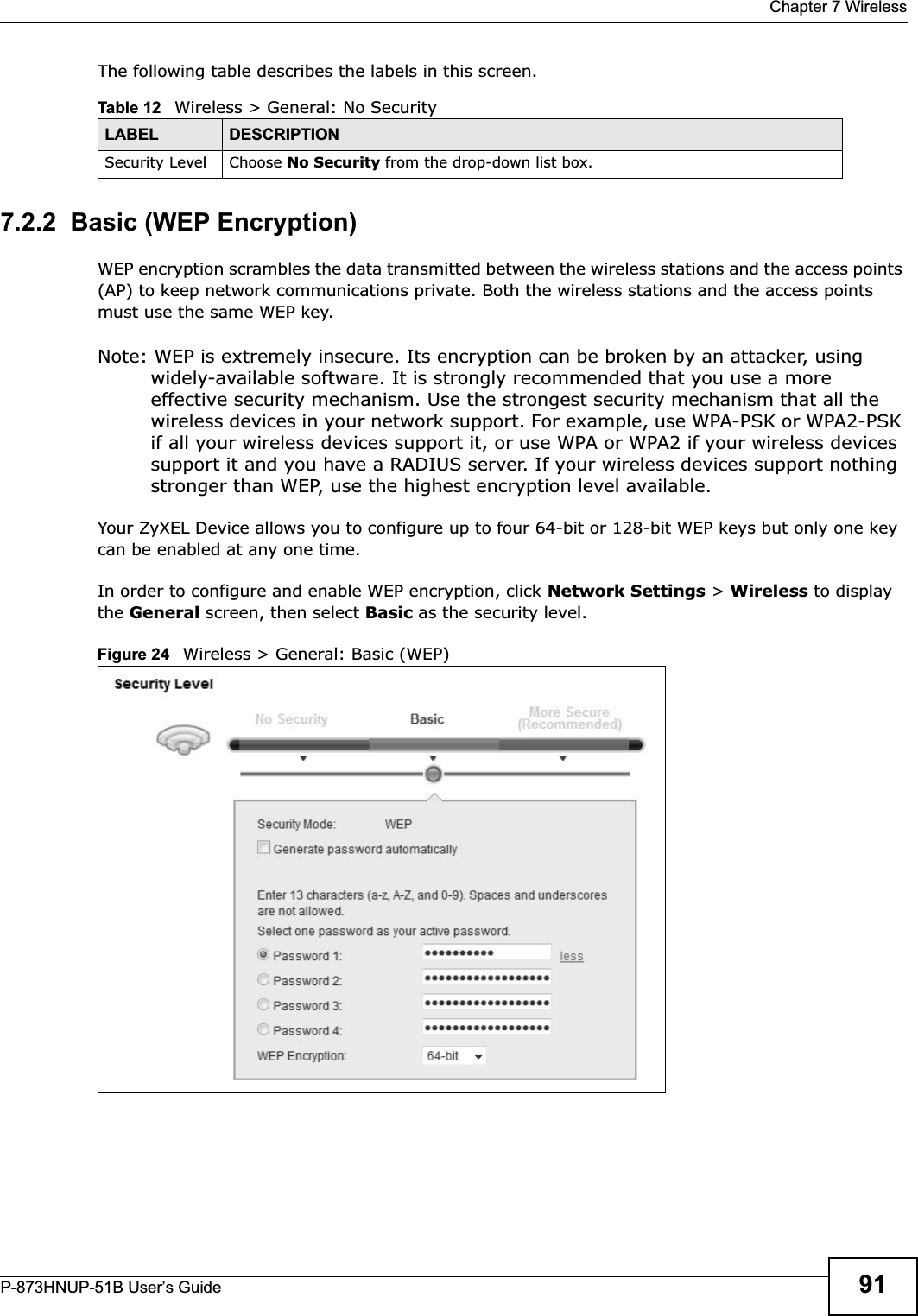  Chapter 7 WirelessP-873HNUP-51B User’s Guide 91The following table describes the labels in this screen.7.2.2  Basic (WEP Encryption)WEP encryption scrambles the data transmitted between the wireless stations and the access points (AP) to keep network communications private. Both the wireless stations and the access points must use the same WEP key.Note: WEP is extremely insecure. Its encryption can be broken by an attacker, using widely-available software. It is strongly recommended that you use a more effective security mechanism. Use the strongest security mechanism that all the wireless devices in your network support. For example, use WPA-PSK or WPA2-PSK if all your wireless devices support it, or use WPA or WPA2 if your wireless devices support it and you have a RADIUS server. If your wireless devices support nothing stronger than WEP, use the highest encryption level available.Your ZyXEL Device allows you to configure up to four 64-bit or 128-bit WEP keys but only one key can be enabled at any one time.In order to configure and enable WEP encryption, click Network Settings &gt; Wireless to display the General screen, then select Basic as the security level.Figure 24   Wireless &gt; General: Basic (WEP) Table 12   Wireless &gt; General: No SecurityLABEL DESCRIPTIONSecurity Level Choose No Security from the drop-down list box.