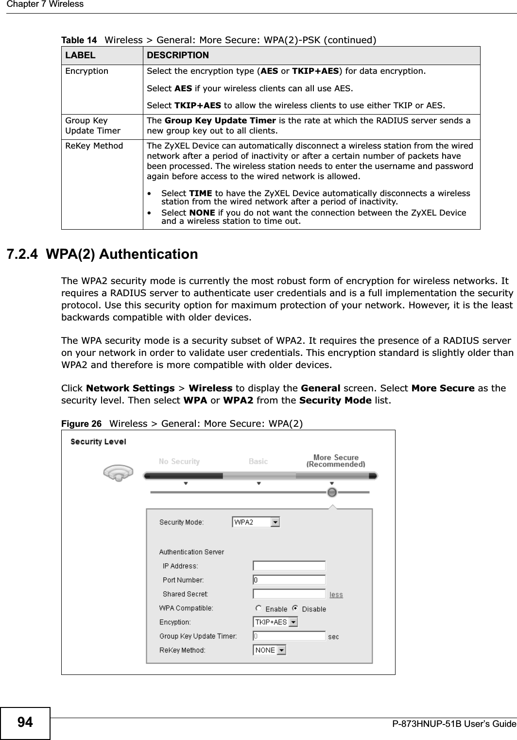 Chapter 7 WirelessP-873HNUP-51B User’s Guide947.2.4  WPA(2) AuthenticationThe WPA2 security mode is currently the most robust form of encryption for wireless networks. It requires a RADIUS server to authenticate user credentials and is a full implementation the security protocol. Use this security option for maximum protection of your network. However, it is the least backwards compatible with older devices.The WPA security mode is a security subset of WPA2. It requires the presence of a RADIUS server on your network in order to validate user credentials. This encryption standard is slightly older than WPA2 and therefore is more compatible with older devices.Click Network Settings &gt; Wireless to display the General screen. Select More Secure as the security level. Then select WPA or WPA2 from the Security Mode list.Figure 26   Wireless &gt; General: More Secure: WPA(2)Encryption Select the encryption type (AES or TKIP+AES) for data encryption.Select AES if your wireless clients can all use AES.Select TKIP+AES to allow the wireless clients to use either TKIP or AES.Group Key Update TimerThe Group Key Update Timer is the rate at which the RADIUS server sends a new group key out to all clients.  ReKey Method The ZyXEL Device can automatically disconnect a wireless station from the wired network after a period of inactivity or after a certain number of packets have been processed. The wireless station needs to enter the username and password again before access to the wired network is allowed. • Select TIME to have the ZyXEL Device automatically disconnects a wireless station from the wired network after a period of inactivity.• Select NONE if you do not want the connection between the ZyXEL Device and a wireless station to time out.Table 14   Wireless &gt; General: More Secure: WPA(2)-PSK (continued)LABEL DESCRIPTION