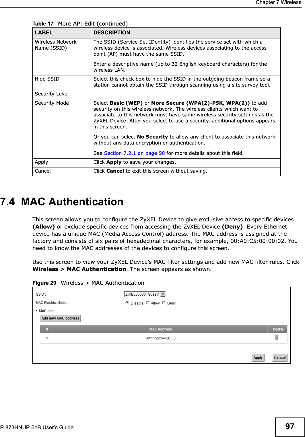  Chapter 7 WirelessP-873HNUP-51B User’s Guide 977.4  MAC AuthenticationThis screen allows you to configure the ZyXEL Device to give exclusive access to specific devices (Allow) or exclude specific devices from accessing the ZyXEL Device (Deny). Every Ethernet device has a unique MAC (Media Access Control) address. The MAC address is assigned at the factory and consists of six pairs of hexadecimal characters, for example, 00:A0:C5:00:00:02. You need to know the MAC addresses of the devices to configure this screen.Use this screen to view your ZyXEL Device’s MAC filter settings and add new MAC filter rules. Click Wireless &gt; MAC Authentication. The screen appears as shown.Figure 29   Wireless &gt; MAC AuthenticationWireless Network Name (SSID)The SSID (Service Set IDentity) identifies the service set with which a wireless device is associated. Wireless devices associating to the access point (AP) must have the same SSID. Enter a descriptive name (up to 32 English keyboard characters) for the wireless LAN. Hide SSID Select this check box to hide the SSID in the outgoing beacon frame so a station cannot obtain the SSID through scanning using a site survey tool.Security LevelSecurity Mode Select Basic (WEP) or More Secure (WPA(2)-PSK, WPA(2)) to add security on this wireless network. The wireless clients which want to associate to this network must have same wireless security settings as the ZyXEL Device. After you select to use a security, additional options appears in this screen.  Or you can select No Security to allow any client to associate this network without any data encryption or authentication.See Section 7.2.1 on page 90 for more details about this field.Apply Click Apply to save your changes.Cancel Click Cancel to exit this screen without saving.Table 17   More AP: Edit (continued)LABEL DESCRIPTION