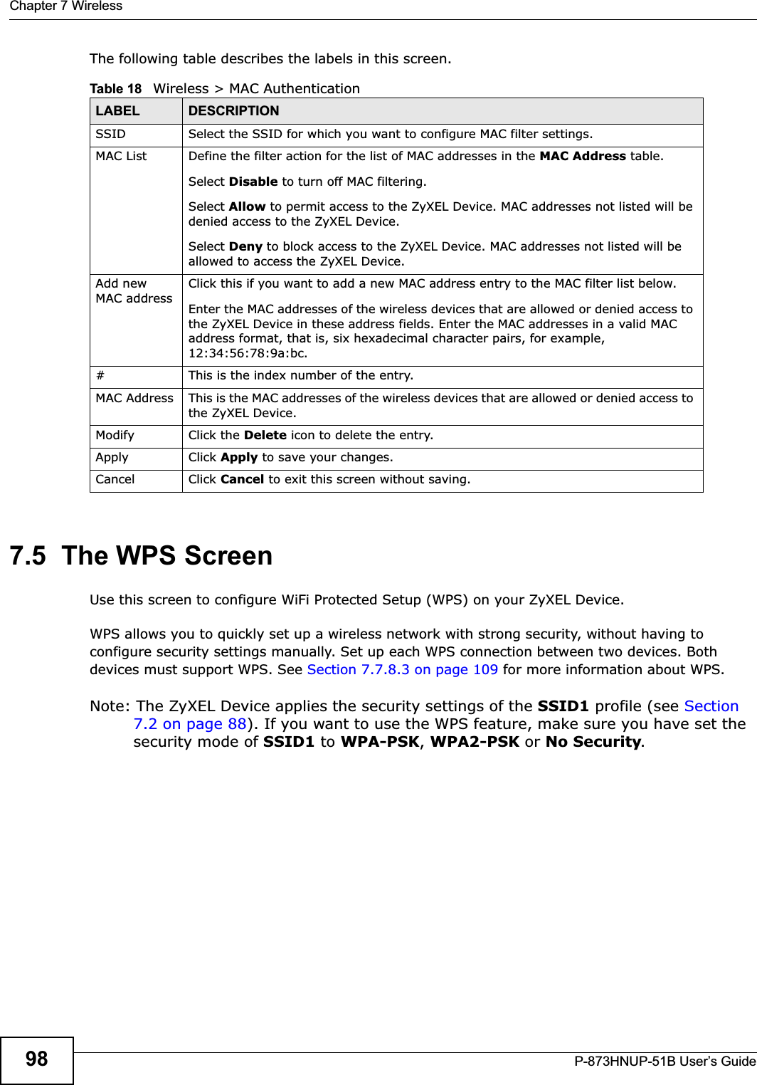 Chapter 7 WirelessP-873HNUP-51B User’s Guide98The following table describes the labels in this screen.7.5  The WPS ScreenUse this screen to configure WiFi Protected Setup (WPS) on your ZyXEL Device.WPS allows you to quickly set up a wireless network with strong security, without having to configure security settings manually. Set up each WPS connection between two devices. Both devices must support WPS. See Section 7.7.8.3 on page 109 for more information about WPS.Note: The ZyXEL Device applies the security settings of the SSID1 profile (see Section 7.2 on page 88). If you want to use the WPS feature, make sure you have set the security mode of SSID1 to WPA-PSK,WPA2-PSK or No Security.Table 18   Wireless &gt; MAC AuthenticationLABEL DESCRIPTIONSSID Select the SSID for which you want to configure MAC filter settings.MAC List Define the filter action for the list of MAC addresses in the MAC Address table. Select Disable to turn off MAC filtering.Select Allow to permit access to the ZyXEL Device. MAC addresses not listed will be denied access to the ZyXEL Device. Select Deny to block access to the ZyXEL Device. MAC addresses not listed will be allowed to access the ZyXEL Device. Add new MAC addressClick this if you want to add a new MAC address entry to the MAC filter list below.Enter the MAC addresses of the wireless devices that are allowed or denied access to the ZyXEL Device in these address fields. Enter the MAC addresses in a valid MAC address format, that is, six hexadecimal character pairs, for example, 12:34:56:78:9a:bc.#This is the index number of the entry.MAC Address This is the MAC addresses of the wireless devices that are allowed or denied access to the ZyXEL Device.Modify Click the Delete icon to delete the entry.Apply Click Apply to save your changes.Cancel Click Cancel to exit this screen without saving.