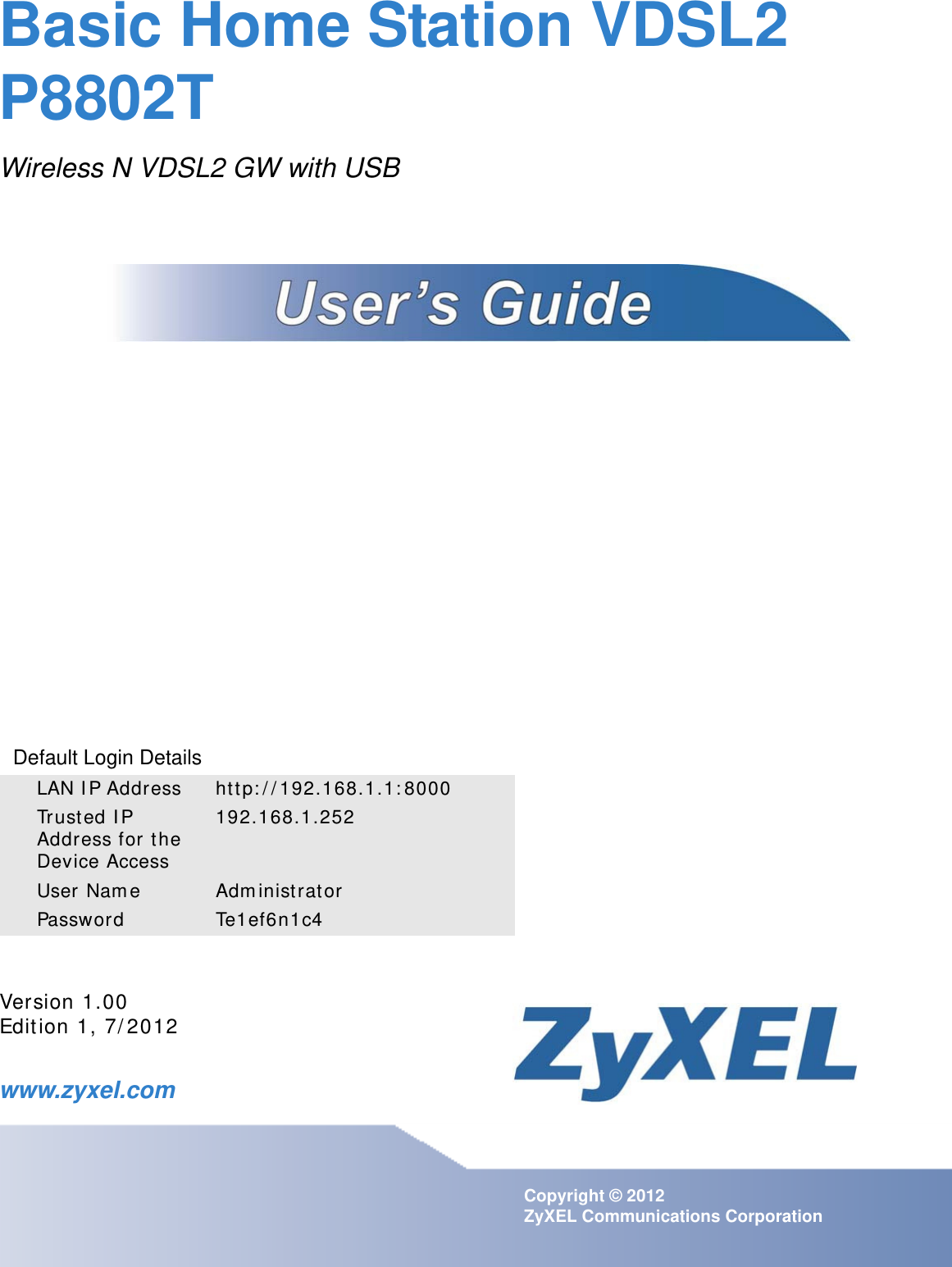 www.zyxel.comwww.zyxel.comBasic Home Station VDSL2 P8802TWireless N VDSL2 GW with USB Copyright © 2012 ZyXEL Communications CorporationVersion 1.00Edit ion 1, 7/ 2012Default Login DetailsLAN I P Address ht tp: / / 192.168.1.1: 8000Trusted I P Address for t he Device Access192.168.1.252User Nam e Adm inistrat orPassword Te1ef6n1c4