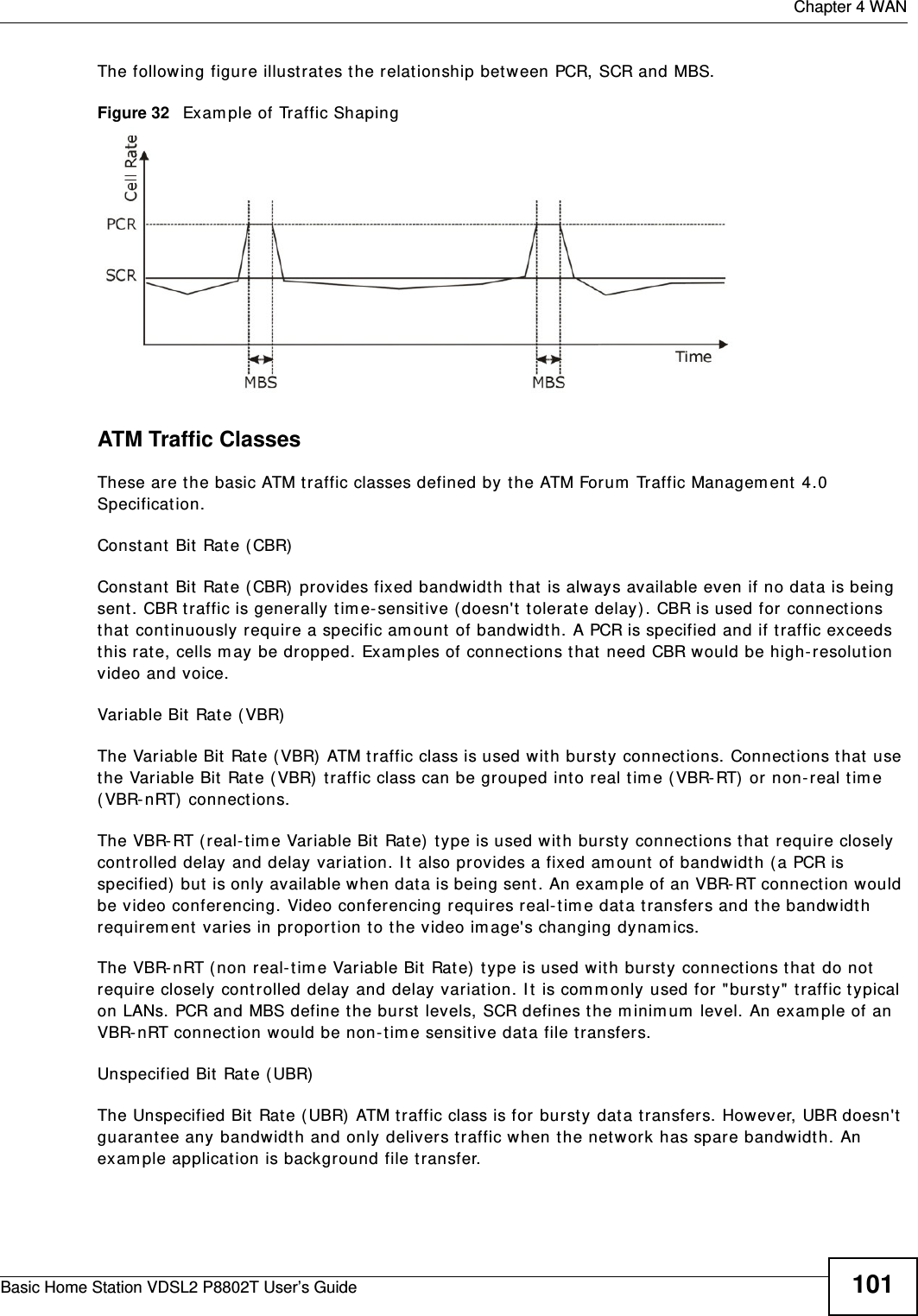  Chapter 4 WANBasic Home Station VDSL2 P8802T User’s Guide 101The following figure illust rat es the relat ionship bet ween PCR, SCR and MBS. Figure 32   Exam ple of Traffic ShapingATM Traffic ClassesThese are the basic ATM t raffic classes defined by t he ATM Forum  Traffic Managem ent  4.0 Specification. Constant  Bit Rate ( CBR)Const ant  Bit  Rate ( CBR) provides fixed bandwidt h t hat  is always available even if no dat a is being sent. CBR traffic is generally tim e- sensitive ( doesn&apos;t t olerate delay) . CBR is used for connect ions that  cont inuously require a specific am ount  of bandwidt h. A PCR is specified and if traffic exceeds this rat e, cells m ay be dropped. Examples of connect ions t hat  need CBR would be high- resolut ion video and voice.Variable Bit Rat e ( VBR) The Variable Bit Rat e ( VBR) ATM t raffic class is used with burst y connections. Connections that  use the Variable Bit Rat e ( VBR) traffic class can be grouped int o real tim e (VBR-RT)  or non-real tim e ( VBR-nRT)  connect ions. The VBR- RT ( real-t im e Variable Bit Rat e)  t ype is used wit h burst y connect ions that require closely controlled delay and delay variat ion. I t  also provides a fixed am ount  of bandwidth ( a PCR is specified)  but is only available when data is being sent . An exam ple of an VBR-RT connect ion would be video conferencing. Video conferencing requires real- t im e dat a t ransfers and t he bandwidth requirem ent varies in proport ion to the video im age&apos;s changing dynam ics. The VBR- nRT ( non real-tim e Variable Bit  Rate)  t ype is used with bursty connect ions t hat  do not  require closely controlled delay and delay variat ion. I t is com m only used for &quot;burst y&quot; t raffic typical on LANs. PCR and MBS define t he burst levels, SCR defines the m inim um  level. An exam ple of an VBR- nRT connect ion would be non-t im e sensitive dat a file t ransfers.Unspecified Bit Rat e ( UBR)The Unspecified Bit Rat e ( UBR) ATM t raffic class is for bursty dat a t ransfers. However, UBR doesn&apos;t  guarant ee any bandwidt h and only delivers traffic when t he net work has spare bandwidt h. An exam ple applicat ion is background file t ransfer.