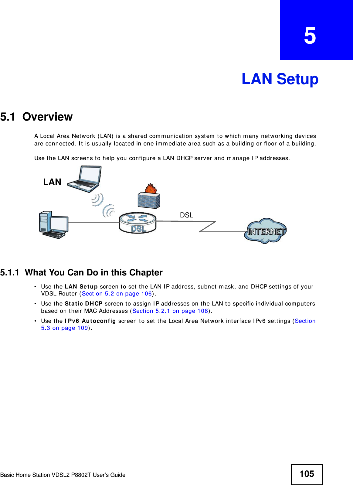 Basic Home Station VDSL2 P8802T User’s Guide 105CHAPTER   5LAN Setup5.1  OverviewA Local Area Network (LAN)  is a shared com m unication syst em  t o which m any networking devices are connect ed. I t is usually locat ed in one im m ediat e area such as a building or floor of a building.Use t he LAN screens to help you configure a LAN DHCP server and m anage I P addresses.5.1.1  What You Can Do in this Chapter• Use the LAN Set up scr een t o set t he LAN I P address, subnet  m ask, and DHCP sett ings of your VDSL Rout er  ( Sect ion 5.2 on page 106) .• Use the St a t ic DHCP screen t o assign I P addresses on t he LAN t o specific individual com puters based on their MAC Addresses (Sect ion 5.2.1 on page 108). • Use the I Pv6  Aut oconfig screen t o set  t he Local Area Network int erface I Pv6 sett ings (Section 5.3 on page 109) .DSLLAN