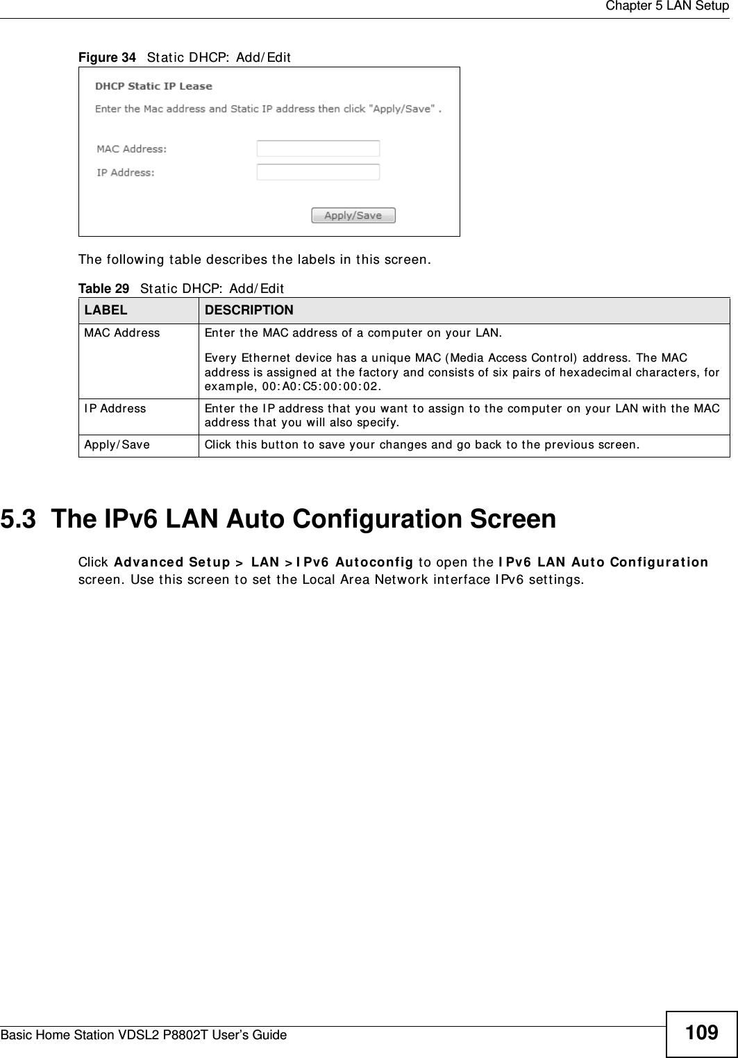  Chapter 5 LAN SetupBasic Home Station VDSL2 P8802T User’s Guide 109Figure 34   Stat ic DHCP:  Add/ EditThe following t able describes t he labels in t his screen.5.3  The IPv6 LAN Auto Configuration ScreenClick Advanced Se t up &gt;  LAN &gt; I Pv6  Autoconfig to open the I Pv6  LAN Aut o Con figurat ion screen. Use t his screen to set  the Local Area Network int erface I Pv6 set t ings. Table 29   St at ic DHCP:  Add/ EditLABEL DESCRIPTIONMAC Address Enter t he MAC address of a com puter on your LAN.Every Ethernet device has a unique MAC (Media Access Cont rol)  address. The MAC address is assigned at t he fact ory and consist s of six  pairs of hexadecim al charact ers, for exam ple, 00: A0: C5: 00: 00: 02.I P Address Enter t he I P address t hat  you want to assign t o the com puter on your LAN wit h t he MAC address t hat  you w ill also specify.Apply/ Save Click t his butt on to save your changes and go back t o the previous screen.