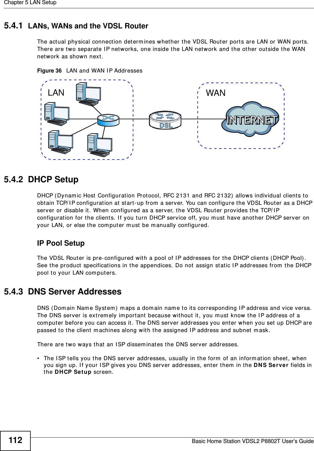 Chapter 5 LAN SetupBasic Home Station VDSL2 P8802T User’s Guide1125.4.1  LANs, WANs and the VDSL RouterThe act ual physical connect ion determ ines whether the VDSL Router port s are LAN or WAN ports. There are t wo separate I P networks, one inside the LAN net work and the ot her outside the WAN net work as shown next.Figure 36   LAN and WAN I P Addresses5.4.2  DHCP SetupDHCP (Dynam ic Host  Configuration Protocol, RFC 2131 and RFC 2132)  allows individual clients to obt ain TCP/ I P configuration at  start -up from  a server. You can configure t he VDSL Router as a DHCP server or disable it . When configured as a server, the VDSL Router pr ovides the TCP/ I P configuration for the client s. I f you t urn DHCP service off, you m ust  have another  DHCP server on your LAN, or  else t he computer m ust  be m anually configured. IP Pool SetupThe VDSL Rout er is pre- configured with a pool of I P addresses for t he DHCP clients ( DHCP Pool) . See t he product  specificat ions in the appendices. Do not assign st at ic I P addresses from  t he DHCP pool to your LAN com puters.5.4.3  DNS Server Addresses DNS ( Dom ain Nam e Syst em ) m aps a dom ain nam e t o its corresponding I P address and vice versa. The DNS ser ver is extrem ely im portant because wit hout  it, you m ust know the I P address of a com puter before you can access it. The DNS server addresses you enter when you set  up DHCP are passed t o t he client  m achines along with the assigned I P address and subnet m ask.There are t wo ways t hat  an I SP dissem inat es t he DNS server addresses. • The I SP t ells you t he DNS server addresses, usually in the form  of an inform at ion sheet , when you sign up. I f your  I SP gives you DNS server  addresses, enter them  in t he DN S Ser ve r  fields in the DHCP Se t up screen.WANLAN