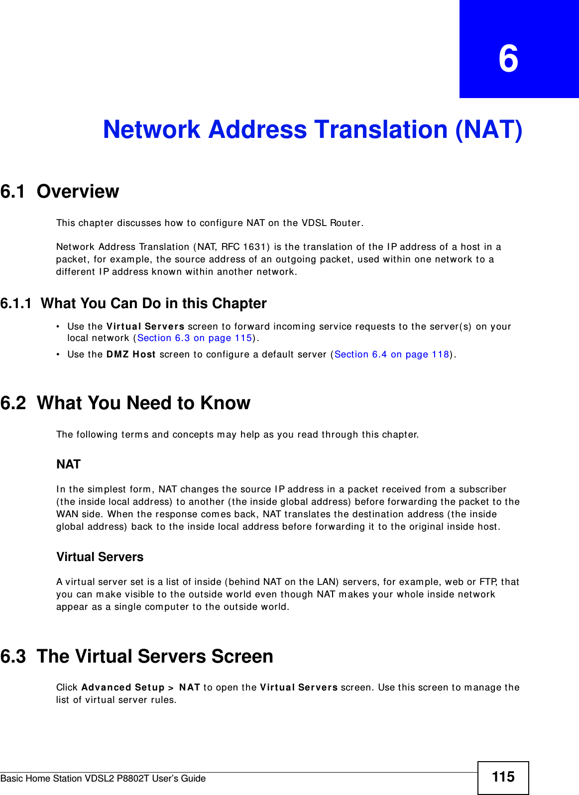 Basic Home Station VDSL2 P8802T User’s Guide 115CHAPTER   6Network Address Translation (NAT)6.1  Overview This chapt er discusses how t o configure NAT on the VDSL Router.Network Address Translation ( NAT, RFC 1631)  is t he t ranslation of the I P address of a host  in a packet, for exam ple, t he source address of an outgoing packet, used within one net work t o a different  I P address known within another network. 6.1.1  What You Can Do in this Chapter• Use the Vir t ua l Servers screen t o forward incom ing service requests t o t he server(s)  on your local net work ( Sect ion 6.3 on page 115) .• Use the D MZ H ost  screen t o configure a default server  (Sect ion 6.4 on page 118) .6.2  What You Need to KnowThe following t erm s and concept s m ay help as you read t hrough this chapt er.NATI n the sim plest  form , NAT changes the source I P address in a packet received from a subscriber ( the inside local address)  t o anot her ( t he inside global address)  befor e forwarding t he packet t o t he WAN side. When t he response com es back, NAT translates t he dest inat ion address ( t he inside global address)  back to the inside local address before forwarding it to the original inside host .Virtual ServersA virt ual server set  is a list  of inside (behind NAT on the LAN)  servers, for exam ple, web or FTP, that  you can m ake visible to the out side world even though NAT m akes your  whole inside netw ork appear as a single com puter to the outside world.6.3  The Virtual Servers ScreenClick Advance d Setup &gt;  N AT t o open the Virt ua l Se rver s screen. Use t his screen t o m anage the list  of virt ual ser ver rules.