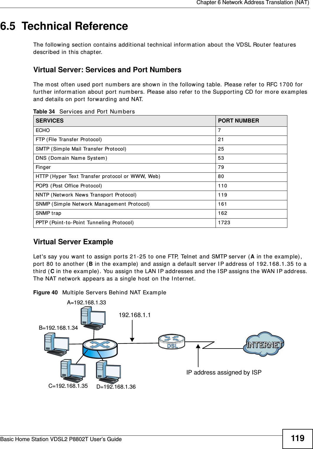  Chapter 6 Network Address Translation (NAT)Basic Home Station VDSL2 P8802T User’s Guide 1196.5  Technical ReferenceThe following sect ion contains addit ional t echnical inform at ion about  the VDSL Router features described in t his chapt er.Virtual Server: Services and Port NumbersThe m ost  oft en used port  num bers are shown in t he following t able. Please refer t o RFC 1700 for further inform ation about port  num bers. Please also refer t o t he Support ing CD for m ore exam ples and det ails on port forwarding and NAT.Virtual Server ExampleLet &apos;s say you want  to assign ports 21- 25 t o one FTP, Telnet  and SMTP server (A in t he exam ple) , port  80 t o another ( B in t he exam ple)  and assign a default server I P address of 192.168.1.35 t o a third ( C in t he exam ple) . You assign t he LAN I P addresses and the I SP assigns the WAN I P address. The NAT net work appears as a single host  on t he I nt ernet .Figure 40   Multiple Server s Behind NAT Exam pleTable 34   Services and Port Num bersSERVICES PORT NUMBERECHO 7FTP ( File Transfer  Prot ocol) 21SMTP ( Sim ple Mail Transfer Protocol) 25DNS ( Dom ain Nam e Syst em ) 53Finger 79HTTP ( Hy per Text  Transfer prot ocol or  WWW, Web) 80POP3 (Post  Office Prot ocol) 110NNTP (Net work News Transpor t Prot ocol) 119SNMP (Sim ple Network  Managem ent Protocol) 161SNMP trap 162PPTP (Point-t o- Point  Tunneling Prot ocol) 1723D=192.168.1.36192.168.1.1IP address assigned by ISPA=192.168.1.33B=192.168.1.34C=192.168.1.35
