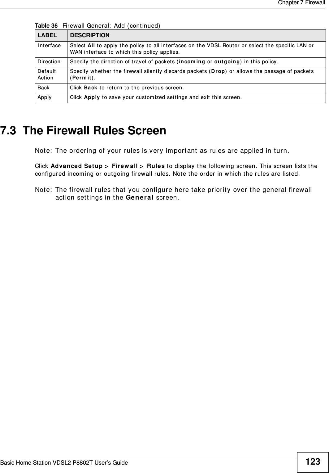 Chapter 7 FirewallBasic Home Station VDSL2 P8802T User’s Guide 1237.3  The Firewall Rules ScreenNote:  The ordering of your rules is very im port ant as rules are applied in turn.Click Advan ce d Setup &gt;  Firew all &gt;  Rules t o display the following screen. This screen list s the configured incom ing or out going firewall rules. Note the order in which t he rules are list ed.Note:  The firewall rules t hat you configure here take priority over the general firewall act ion settings in the Ge neral screen.I nterface Select  All to apply the policy to all interfaces on the VDSL Rout er  or select the specific LAN or  WAN int er face to which this policy applies. Direction Specify the direct ion of travel of packet s ( in com ing or  out going)  in this policy.Default  Act ionSpecify whet her t he firewall silently discards packet s (D rop) or allows the passage of packet s (Per m i t ) .Back Click Ba ck  to ret urn t o the previous screen.Apply Click Apply to save your cust om ized sett ings and exit this screen.Table 36   Firewall General:  Add ( continued)LABEL DESCRIPTION
