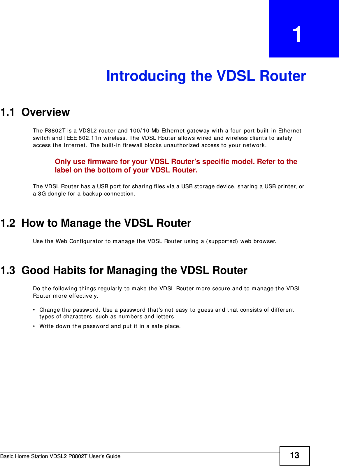 Basic Home Station VDSL2 P8802T User’s Guide 13CHAPTER   1Introducing the VDSL Router1.1  OverviewThe P8802T is a VDSL2 router and 100/ 10 Mb Et hernet  gat eway wit h a four-port built-in Et hernet swit ch and I EEE 802.11n wireless. The VDSL Rout er allows wired and wireless client s to safely access the I nternet. The built-in firewall blocks unaut horized access to your network.Only use firmware for your VDSL Router’s specific model. Refer to the label on the bottom of your VDSL Router.The VDSL Rout er has a USB port  for sharing files via a USB st orage device, sharing a USB print er, or  a 3G dongle for a backup connect ion. 1.2  How to Manage the VDSL RouterUse t he Web Configurat or to m anage t he VDSL Router using a (supported)  web browser.1.3  Good Habits for Managing the VDSL RouterDo the following things regularly to m ake t he VDSL Router m ore secure and t o m anage t he VDSL Router m ore effect ively.• Change t he password. Use a password t hat ’s not  easy t o guess and that consist s of different types of charact ers, such as num bers and lett ers.• Writ e down the password and put it  in a safe place.