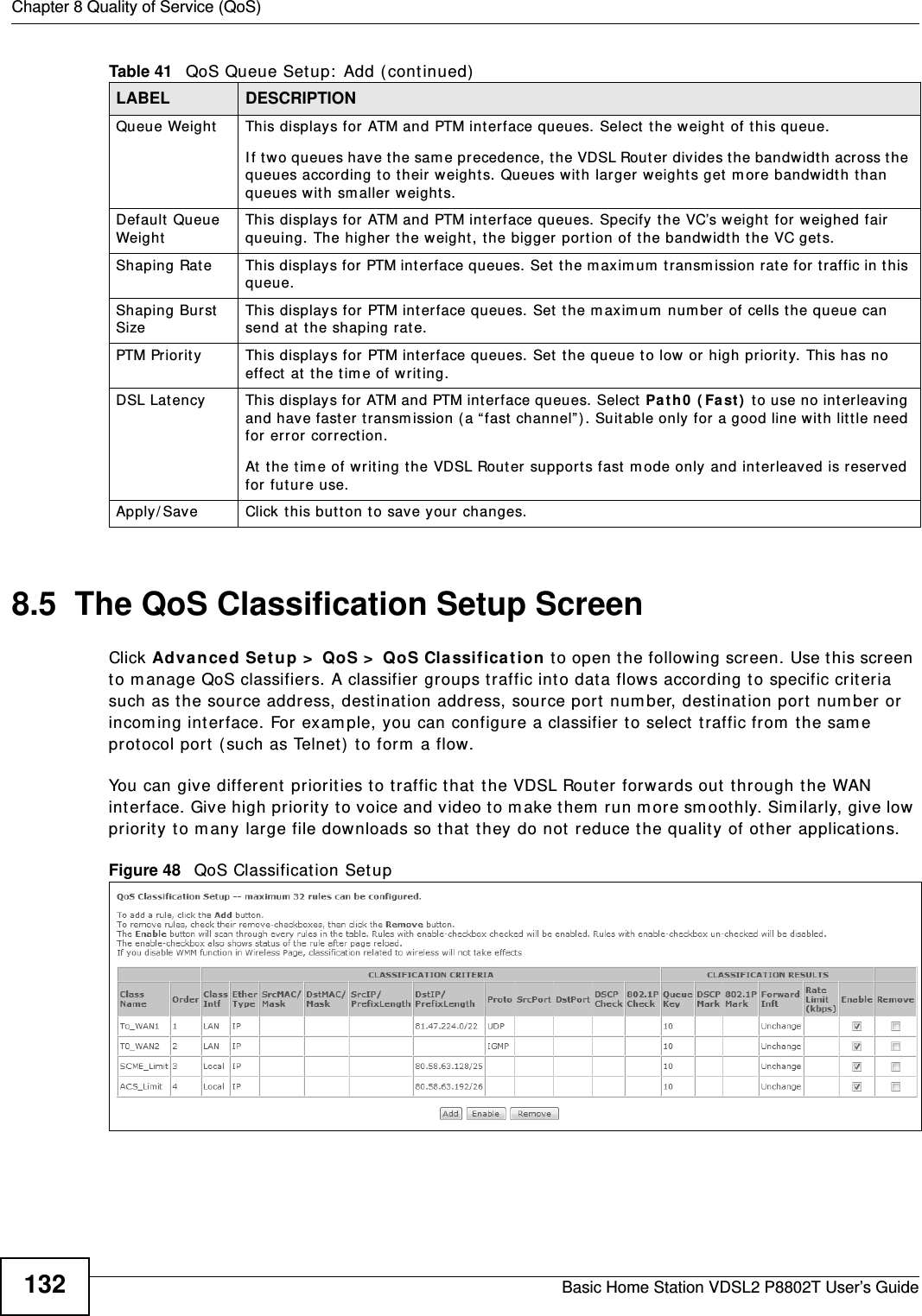 Chapter 8 Quality of Service (QoS)Basic Home Station VDSL2 P8802T User’s Guide1328.5  The QoS Classification Setup Screen Click Advance d Set u p &gt;  QoS &gt;  QoS Classification to open the following screen. Use t his screen to m anage QoS classifiers. A classifier groups traffic into data flow s according to specific crit eria such as the source address, dest ination address, source port num ber, destination port num ber or incom ing int erface. For exam ple, you can configure a classifier t o select  t raffic from the sam e prot ocol port  ( such as Telnet) to form  a flow.You can give different priorit ies t o t raffic t hat  the VDSL Router forwards out  through the WAN int erface. Give high priorit y t o voice and video t o m ake them run m ore sm oothly. Similarly, give low priority to many large file dow nloads so t hat  t hey do not reduce t he quality of ot her  applicat ions. Figure 48   QoS Classificat ion Setup Queue Weight This displays for ATM and PTM interface queues. Select  t he weight of this queue. I f t wo queues have the same precedence, the VDSL Router divides the bandwidth across t he queues according t o their weights. Queues wit h larger  w eight s get  m ore bandwidth than queues wit h sm aller  w eights.Default  Queue Weig htThis displays for ATM and PTM interface queues. Specify the VC’s weight for weighed fair queuing. The higher  t he weight , t he bigger por tion of t he bandwidth the VC get s.Shaping Rate  This displays for  PTM interface queues. Set  the m axim um  t ransm ission rate for traffic in this queue.Shaping Burst  SizeThis displays for PTM interface queues. Set  the m aximum  num ber of cells the queue can send at  t he shaping rat e.PTM Priorit y This displays for PTM int er face queues. Set  the queue t o low or high pr iority. This has no effect  at the time of writing.DSL Latency This displays for ATM and PTM int er face queues. Select  Pa t h0  ( Fa st )  to use no int erleaving and have fast er transm ission (a “ fast  channel”) . Suit able only for a good line with litt le need for error corr ect ion.At  t he t im e of writing the VDSL Router supports fast  m ode only and interleaved is reserved for fut ure use. Apply/ Save Click this butt on to save your changes.Table 41   QoS Queue Setup:  Add (continued)LABEL DESCRIPTION