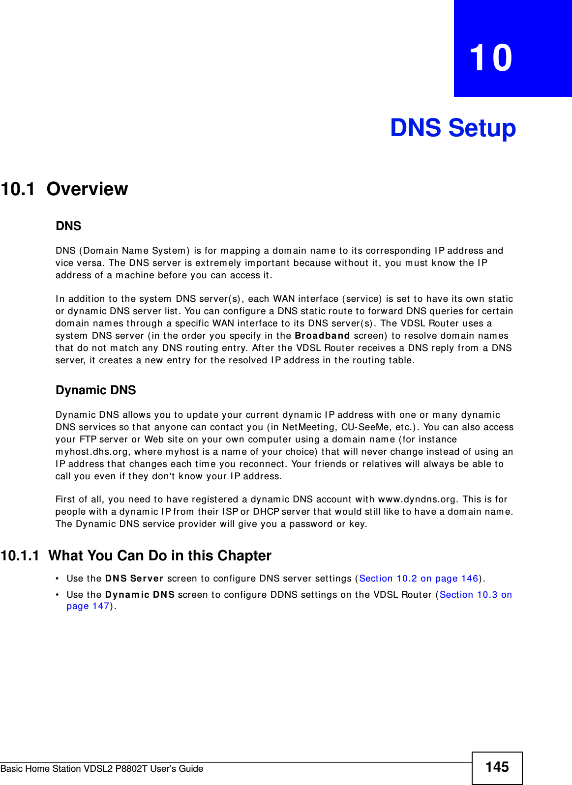Basic Home Station VDSL2 P8802T User’s Guide 145CHAPTER   10DNS Setup10.1  Overview DNSDNS ( Dom ain Nam e Syst em ) is for m apping a dom ain nam e t o its corresponding I P address and vice ver sa. The DNS server is extrem ely im port ant  because w it hout it, you m ust  know t he I P address of a m achine before you can access it . I n addit ion to the syst em  DNS server( s) , each WAN int erface (service)  is set  to have its own st at ic or dynam ic DNS server list. You can configure a DNS st atic rout e t o forward DNS queries for certain dom ain nam es t hrough a specific WAN interface to it s DNS server( s) . The VDSL Router uses a syst em  DNS ser ver (in the order you specify in the Br oadband scr een)  t o resolve dom ain nam es that  do not  m at ch any DNS rout ing entry. Aft er the VDSL Router receives a DNS reply from a DNS server, it  creat es a new ent ry for t he resolved I P address in t he routing table.Dynamic DNSDynam ic DNS allows you to update your current dynam ic I P address with one or m any dynam ic DNS services so that anyone can cont act  you ( in Net Meet ing, CU-SeeMe, etc.) . You can also access your FTP server or Web site on your own com puter using a domain nam e ( for inst ance m yhost .dhs.org, where m yhost  is a nam e of your choice)  t hat  will never change instead of using an I P address t hat  changes each tim e you reconnect . Your friends or relatives will always be able to call you even if t hey don&apos;t know your I P address.First  of all, you need t o have regist ered a dynam ic DNS account  with www.dyndns.org. This is for people wit h a dynam ic I P from  t heir I SP or DHCP server that would st ill like to have a dom ain nam e. The Dynam ic DNS service provider will give you a password or key. 10.1.1  What You Can Do in this Chapter• Use the D NS Ser ve r screen t o configure DNS ser ver sett ings ( Sect ion 10.2 on page 146) .• Use the D ynam ic DNS screen t o configure DDNS sett ings on the VDSL Router (Sect ion 10.3 on page 147) .