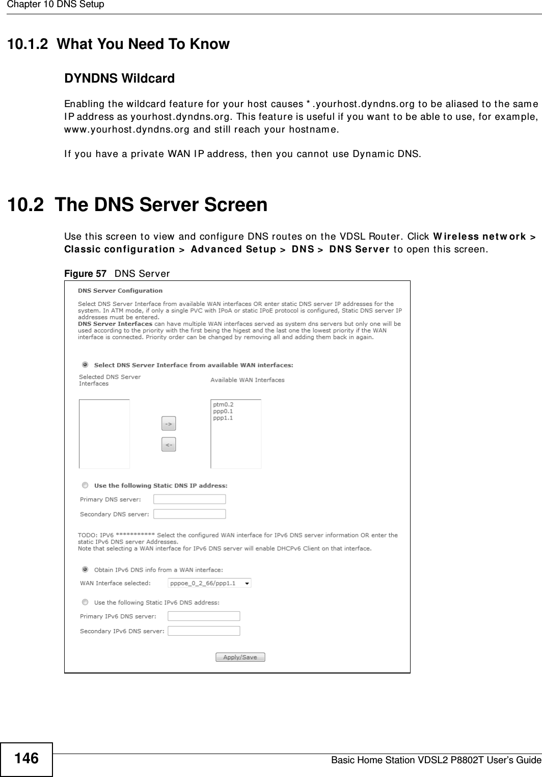 Chapter 10 DNS SetupBasic Home Station VDSL2 P8802T User’s Guide14610.1.2  What You Need To KnowDYNDNS WildcardEnabling t he wildcard feature for  your host  causes * .yourhost .dyndns.org to be aliased to t he sam e I P address as yourhost.dyndns.org. This feature is useful if you want to be able t o use, for exam ple, www.yourhost .dyndns.org and st ill reach your host nam e.I f you have a privat e WAN I P address, then you cannot use Dynam ic DNS.10.2  The DNS Server ScreenUse t his screen to view and configur e DNS routes on t he VDSL Router. Click W ire less ne t w or k &gt;  Classic con figura t ion &gt;  Adva nced Se t up &gt;  DN S &gt;  DN S Ser ver  t o open t his screen.Figure 57   DNS Server