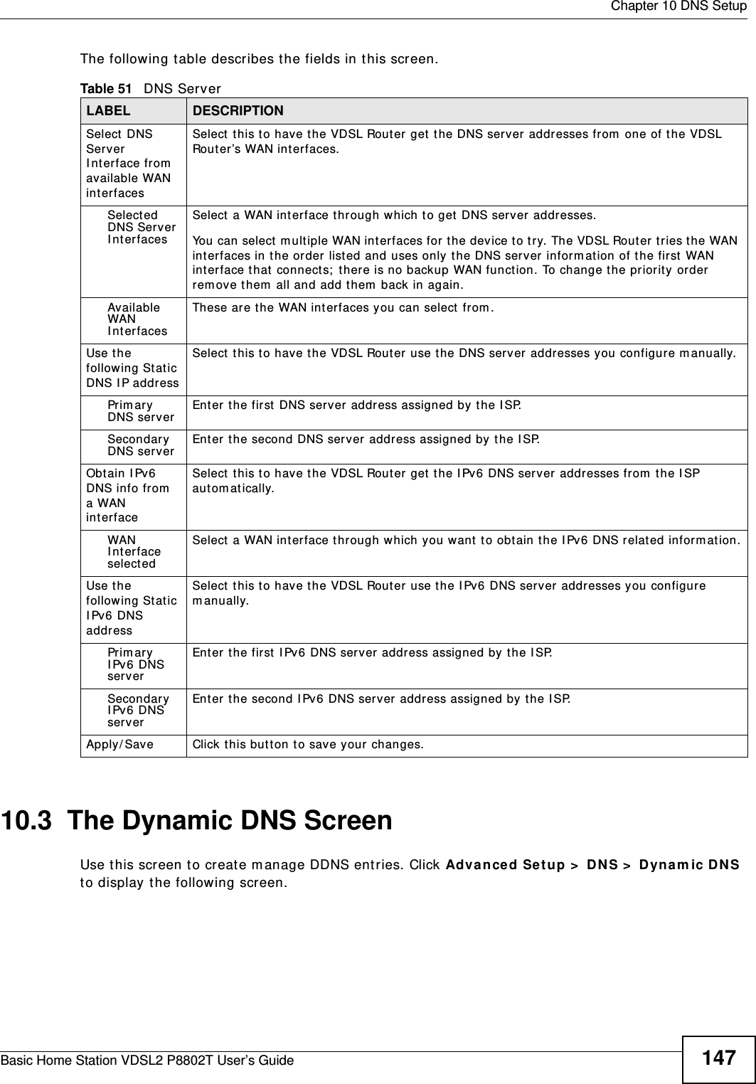  Chapter 10 DNS SetupBasic Home Station VDSL2 P8802T User’s Guide 147The following t able describes t he fields in this screen. 10.3  The Dynamic DNS ScreenUse t his screen t o creat e m anage DDNS ent ries. Click Advance d Se t up &gt;  DNS &gt;  D yn am ic DNS to display the following screen.Table 51   DNS ServerLABEL DESCRIPTIONSelect  DNS Server I nter face fr om  available WAN int erfacesSelect t his to have t he VDSL Rout er get  the DNS server  addresses from  one of the VDSL Rout er’s WAN interfaces. Select ed DNS Server I nter facesSelect  a WAN int erface t hrough which to get  DNS server addresses.You can select  multiple WAN int erfaces for t he device t o t ry. The VDSL Rout er t ries t he WAN int erfaces in the order listed and uses only t he DNS server  inform at ion of the first  WAN int erface t hat  connect s;  there is no backup WAN funct ion. To change the pr iorit y order rem ove t hem  all and add t hem  back in again. Av ailable WAN I nter facesThese are t he WAN int er faces you can select  from .Use t he following Stat ic DNS I P addressSelect  this to have t he VDSL Rout er use the DNS server addresses you configure m anually.Prim ar y DNS ser verEnter  t he first  DNS server address assigned by the I SP.Secondary DNS ser verEnter  t he second DNS server address assigned by the I SP.Obtain I Pv6 DNS info from  a WAN int erfaceSelect  this to have the VDSL Rout er get  t he I Pv6 DNS server addresses from  t he I SP aut om atically.WAN I nterface selectedSelect a WAN int erface through w hich you want to obtain the I Pv6 DNS related inform at ion.Use t he following Stat ic I Pv6 DNS addressSelect  this to have t he VDSL Router use the I Pv 6 DNS server addresses you configure m anually.Prim ar y I Pv6 DNS ser verEnter  t he first  I Pv 6 DNS server address assigned by the I SP.Secondary I Pv6 DNS ser verEnter t he second IPv 6 DNS server address assigned by the I SP.Apply/ Save Click this but t on to save your changes.