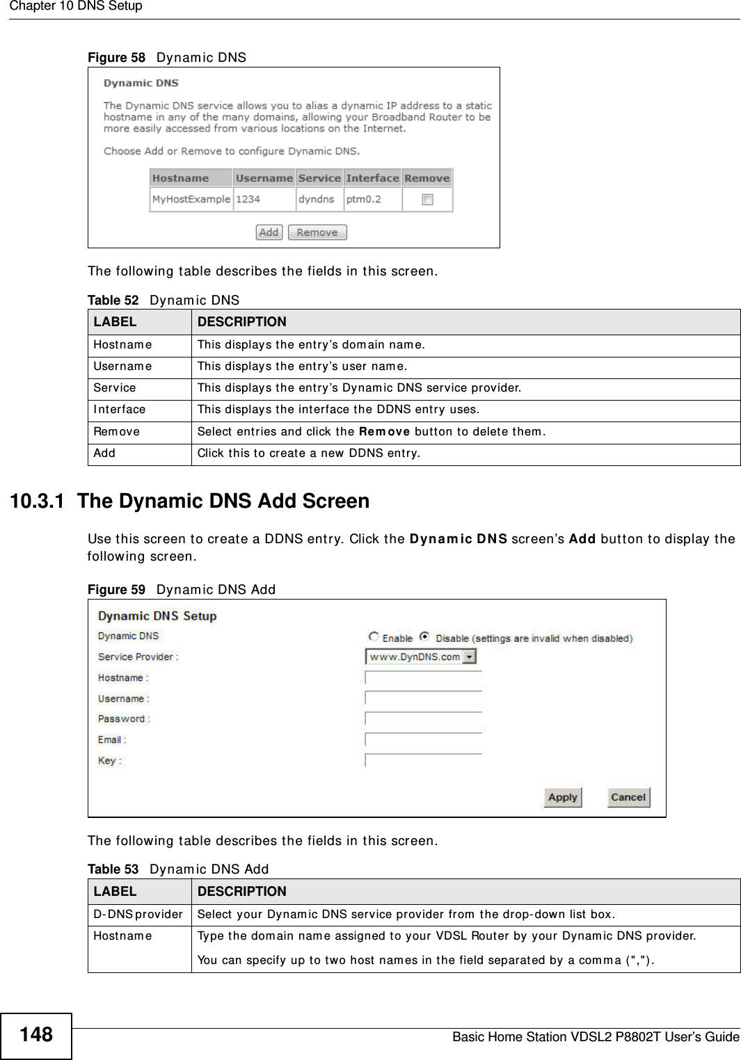 Chapter 10 DNS SetupBasic Home Station VDSL2 P8802T User’s Guide148Figure 58   Dynam ic DNSThe following t able describes t he fields in this screen. 10.3.1  The Dynamic DNS Add ScreenUse t his screen t o create a DDNS ent ry. Click t he D ynam ic DNS screen’s Add butt on t o display t he following screen.Figure 59   Dynam ic DNS AddThe following t able describes t he fields in this screen. Table 52   Dynamic DNSLABEL DESCRIPTIONHostnam e This displays the ent ry’s dom ain nam e.Usernam e This displays the entry’s user nam e.Service This displays the ent ry’s Dynam ic DNS service pr ovider.I nterface This displays t he int erface the DDNS ent ry uses.Rem ove Select entries and click the Re m ove  butt on to delet e t hem . Add Click this to creat e a new DDNS entr y.Table 53   Dynamic DNS AddLABEL DESCRIPTIOND- DNS pr ov id er   Select your Dynam ic DNS serv ice provider from  the dr op-down list  box.Hostnam e Type t he dom ain nam e assigned to your VDSL Rout er  by your Dynam ic DNS provider.You can specify up to two host nam es in the field separat ed by a com ma ( &quot;,&quot;) .