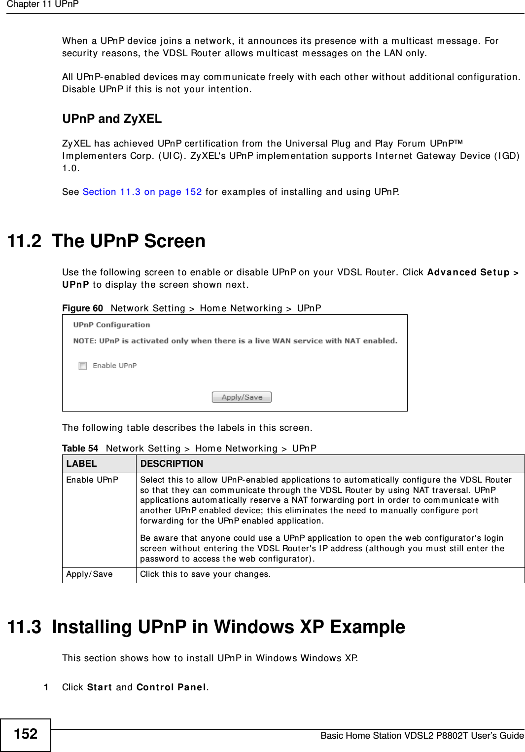 Chapter 11 UPnPBasic Home Station VDSL2 P8802T User’s Guide152When a UPnP device j oins a net work, it announces it s presence with a m ulticast  m essage. For security reasons, t he VDSL Router allows m ulticast  m essages on t he LAN only.All UPnP- enabled devices m ay com m unicat e freely with each ot her wit hout  additional configuration. Disable UPnP if t his is not your int ent ion. UPnP and ZyXELZyXEL has achieved UPnP certification from  the Universal Plug and Play Forum  UPnP™ I m plem ent ers Corp. ( UI C) . ZyXEL&apos;s UPnP im plem ent at ion support s I nt ernet Gateway Device ( I GD)  1.0. See Sect ion 11.3 on page 152 for exam ples of installing and using UPnP.11.2  The UPnP ScreenUse t he following screen t o enable or disable UPnP on your VDSL Router. Click Advanced Setup &gt;  UPnP t o display the screen show n next .Figure 60   Net work Set ting &gt;  Hom e Net working &gt;  UPnPThe following t able describes t he labels in t his screen.11.3  Installing UPnP in Windows XP ExampleThis sect ion shows how to install UPnP in Window s Windows XP. 1Click St a r t  and Cont r ol Pa ne l. Table 54   Net work Set t ing &gt;  Home Net working &gt;  UPnPLABEL DESCRIPTIONEnable UPnP Select  t his to allow UPnP- enabled applications to aut om at ically configure the VDSL Rout er so t hat  t hey can com m unicate t hrough t he VDSL Rout er by using NAT traver sal. UPnP applications aut om at ically  reserve a NAT forwarding port in order t o comm unicat e wit h anot her UPnP enabled dev ice;  t his elim inates the need to m anually  configure port  forwarding for  t he UPnP enabled applicat ion. Be awar e t hat anyone could use a UPnP applicat ion t o open the web configurat or&apos;s login screen without  ent ering the VDSL Router&apos;s I P address ( although you m ust  still ent er the passwor d to access t he web configurator).Apply/ Save Click t his to save your changes.