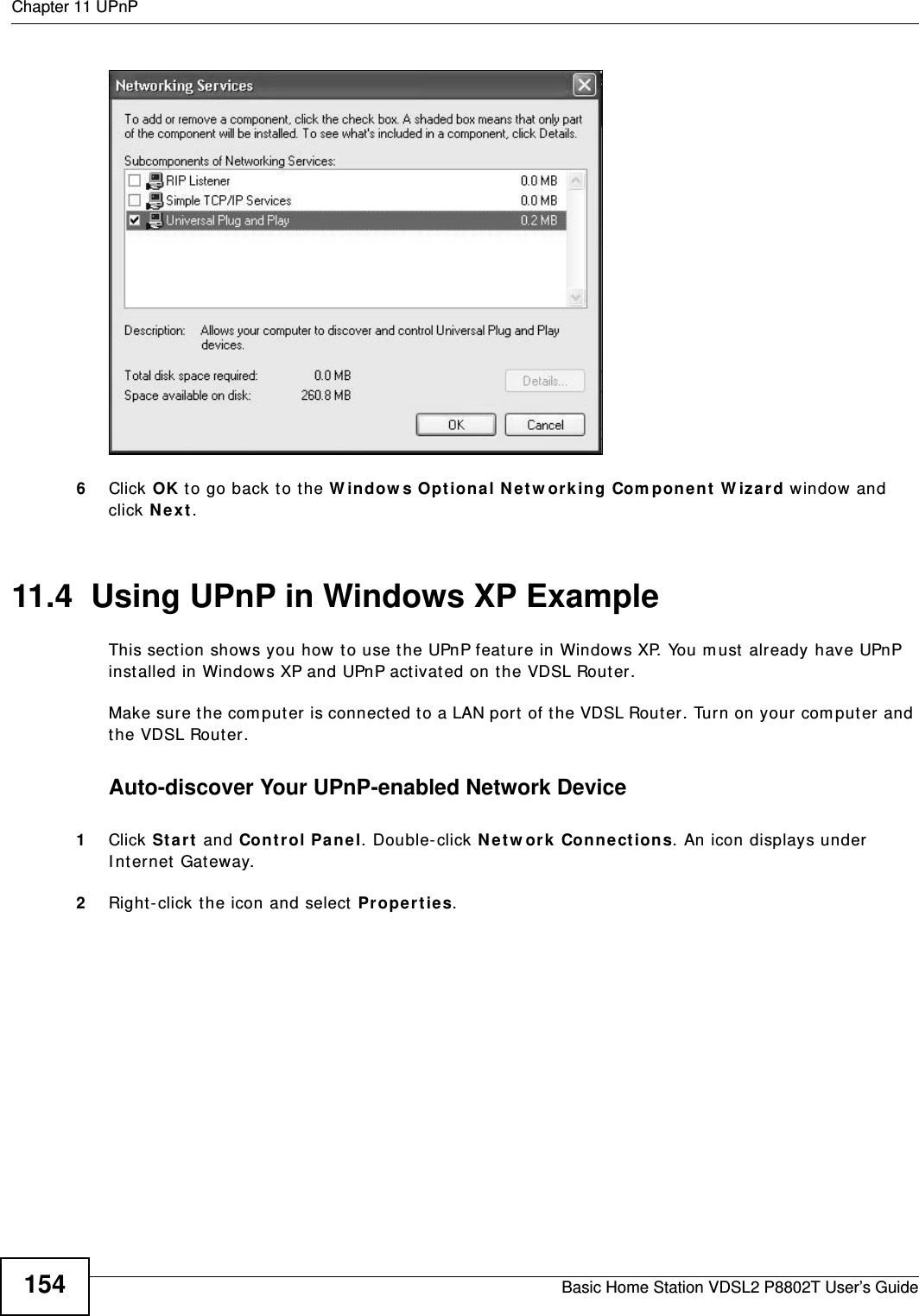 Chapter 11 UPnPBasic Home Station VDSL2 P8802T User’s Guide154Networking Services6Click OK to go back t o the W indow s Opt ional N etw ork ing Com pon en t  W iz ard window and click N e x t . 11.4  Using UPnP in Windows XP ExampleThis sect ion shows you how t o use the UPnP feature in Windows XP. You m ust  already have UPnP inst alled in Windows XP and UPnP act ivated on the VDSL Router.Make sure t he computer  is connected to a LAN port of the VDSL Router. Turn on your com puter and the VDSL Router. Auto-discover Your UPnP-enabled Network Device1Click St a r t  and Cont r ol Pa ne l. Double- click N e t w or k Connect ions. An icon displays under I nt ernet  Gat eway.2Right-click t he icon and select  Pr ope r t ie s. 