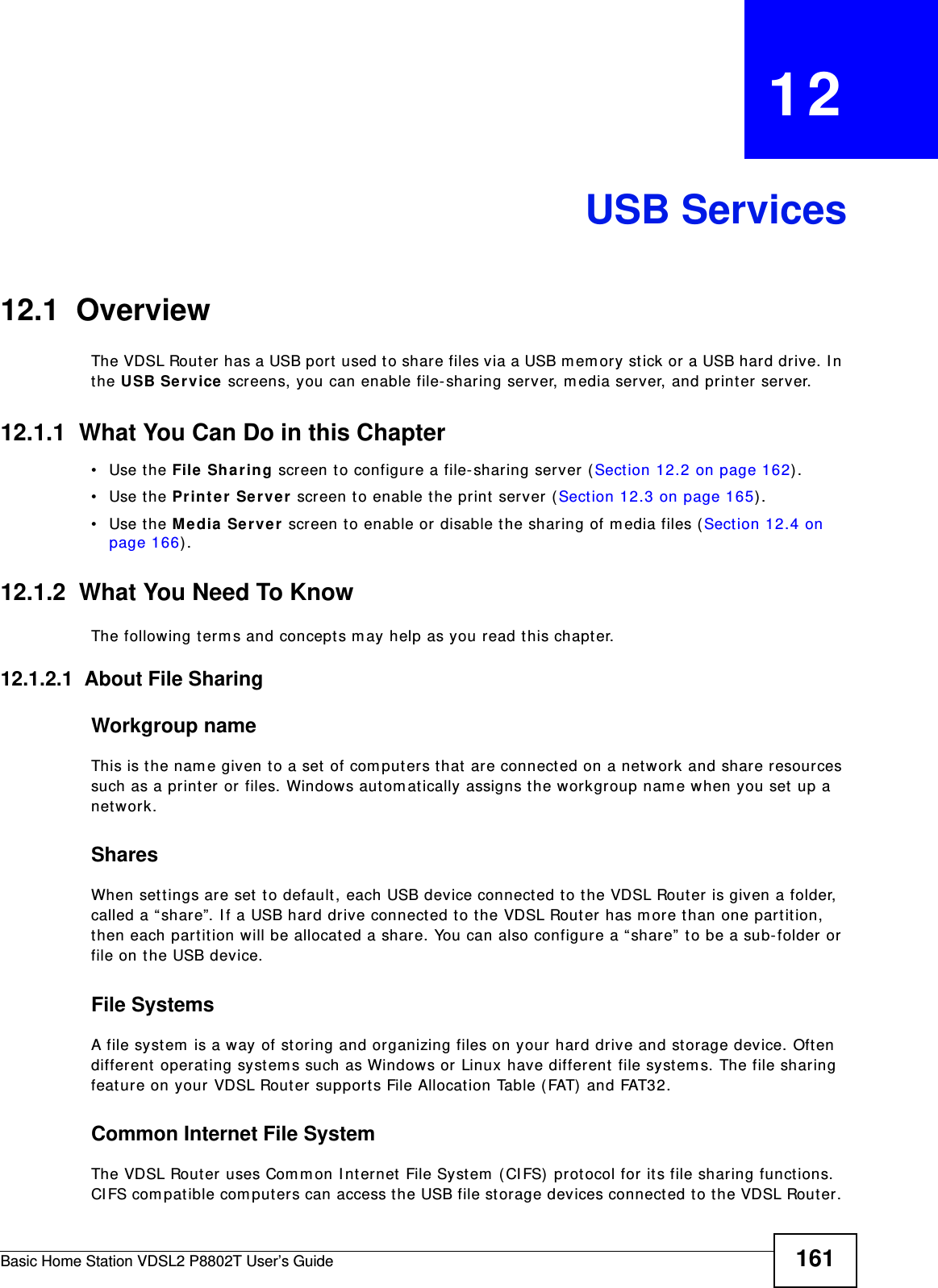 Basic Home Station VDSL2 P8802T User’s Guide 161CHAPTER   12USB Services12.1  Overview The VDSL Rout er has a USB port  used t o share files via a USB m emory st ick or a USB hard drive. I n the USB Se rvice screens, you can enable file- sharing server, m edia server, and print er server.12.1.1  What You Can Do in this Chapter• Use the File Sh aring screen t o configure a file- sharing server ( Sect ion 12.2 on page 162) .• Use the Printer  Server  screen t o enable t he print  server (Sect ion 12.3 on page 165) .• Use the M edia Server  screen to enable or disable the sharing of m edia files (Sect ion 12.4 on page 166) .12.1.2  What You Need To KnowThe following t erm s and concept s m ay help as you r ead t his chapter.12.1.2.1  About File SharingWorkgroup nameThis is the nam e given t o a set  of com puters t hat  are connect ed on a network and share resources such as a printer or files. Windows aut om atically assigns t he workgroup nam e when you set up a net work. SharesWhen set t ings are set t o default, each USB device connect ed to t he VDSL Router  is given a folder, called a “ share”. I f a USB hard drive connect ed to t he VDSL Router  has m ore t han one part ition, then each part ition will be allocated a share. You can also configure a “ share”  to be a sub- folder or file on t he USB device.File SystemsA file syst em  is a way of st oring and organizing files on your hard drive and storage device. Often different  operat ing syst em s such as Windows or  Linux have different  file syst em s. The file sharing feat ure on your VDSL Router support s File Allocation Table ( FAT)  and FAT32. Common Internet File SystemThe VDSL Router uses Com m on I nt ernet File Syst em  ( CI FS)  protocol for its file sharing funct ions. CIFS com patible comput ers can access the USB file st orage devices connected to t he VDSL Router. 