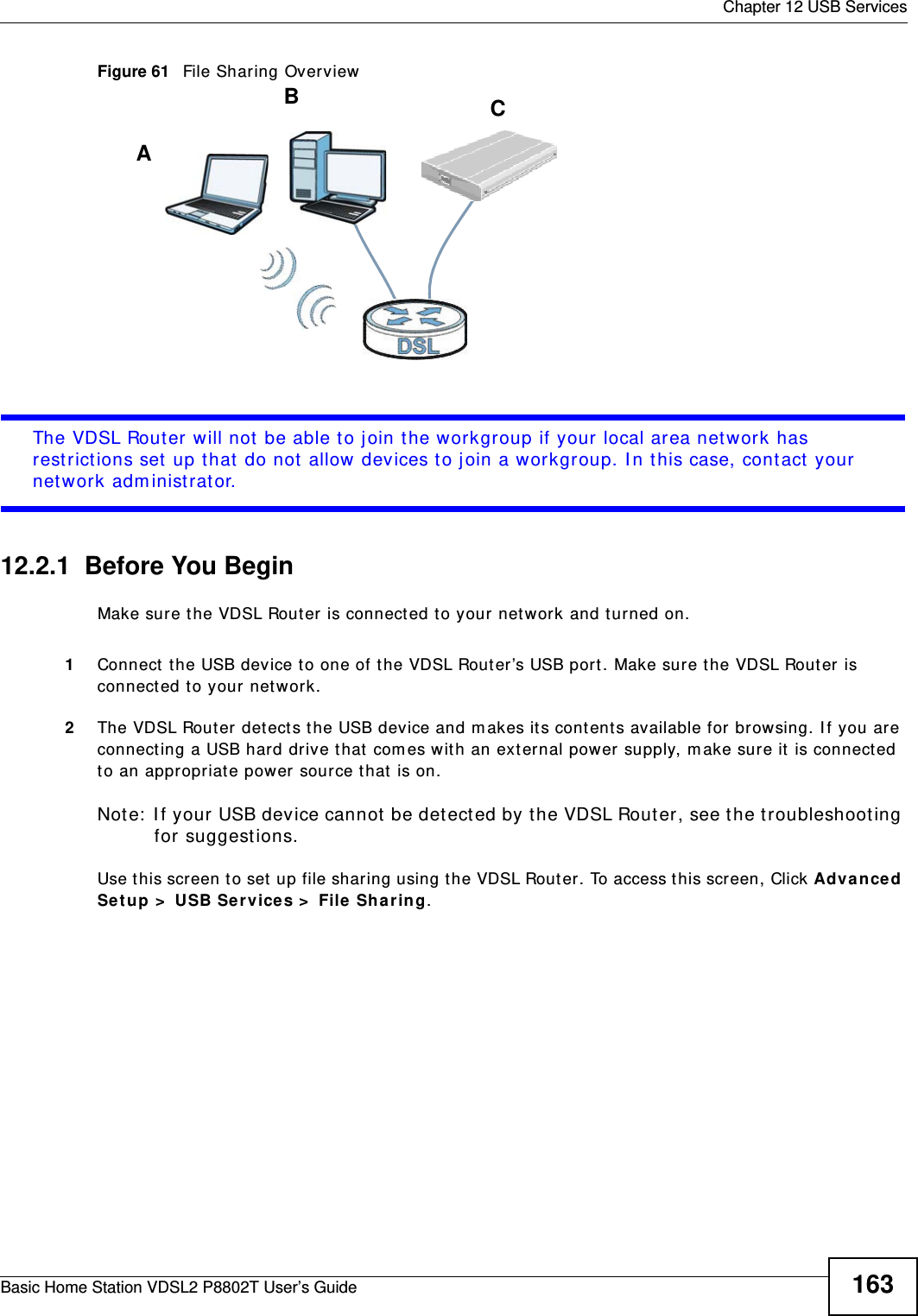  Chapter 12 USB ServicesBasic Home Station VDSL2 P8802T User’s Guide 163Figure 61   File Sharing OverviewThe VDSL Router will not be able t o join t he workgroup if your local area net work has rest rict ions set up that  do not allow devices to j oin a workgroup. I n t his case, cont act your netw ork adm inist rator.12.2.1  Before You BeginMake sure the VDSL Rout er  is connect ed t o your net work and turned on.1Connect  the USB device t o one of t he VDSL Router’s USB port . Make sure the VDSL Rout er is connect ed to your network.2The VDSL Router detect s t he USB device and m akes it s contents available for browsing. I f you are connect ing a USB hard drive t hat  com es wit h an ext ernal power supply, m ake sure it is connect ed to an appropriate power source t hat  is on.Note:  I f your USB device cannot be det ect ed by t he VDSL Router, see the t roubleshoot ing for suggest ions. Use t his screen t o set  up file sharing using t he VDSL Router. To access t his screen, Click Adva nced Se t up &gt;  USB Se rvices &gt;  File  Sha r ing.ABC