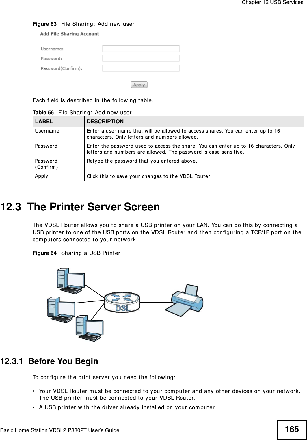 Chapter 12 USB ServicesBasic Home Station VDSL2 P8802T User’s Guide 165Figure 63   File Sharing:  Add new  user Each field is described in the following table.12.3  The Printer Server ScreenThe VDSL Router allows you t o share a USB print er on your LAN. You can do t his by connect ing a USB printer to one of the USB ports on t he VDSL Router  and then configuring a TCP/ I P port on t he com puters connect ed t o your net work. Figure 64   Sharing a USB Printer12.3.1  Before You BeginTo configure the print  server you need the follow ing:• Your VDSL Router m ust  be connect ed to your com put er and any ot her devices on your net work. The USB print er m ust  be connect ed t o your VDSL Router.• A USB print er with t he driver already inst alled on your com put er.Table 56   File Sharing:  Add new user LABEL DESCRIPTIONUsernam e Enter  a user nam e that  will be allowed to access shares. You can enter  up t o 16 charact er s. Only let t ers and num bers allowed.Password Enter  t he password used t o access the share. You can enter up to 16 charact er s. Only lett er s and num bers are allowed. The passw ord is case sensitive.Password ( Con firm )Retype the password t hat  you ent ered above.Apply Click this to save your changes t o the VDSL Rout er.