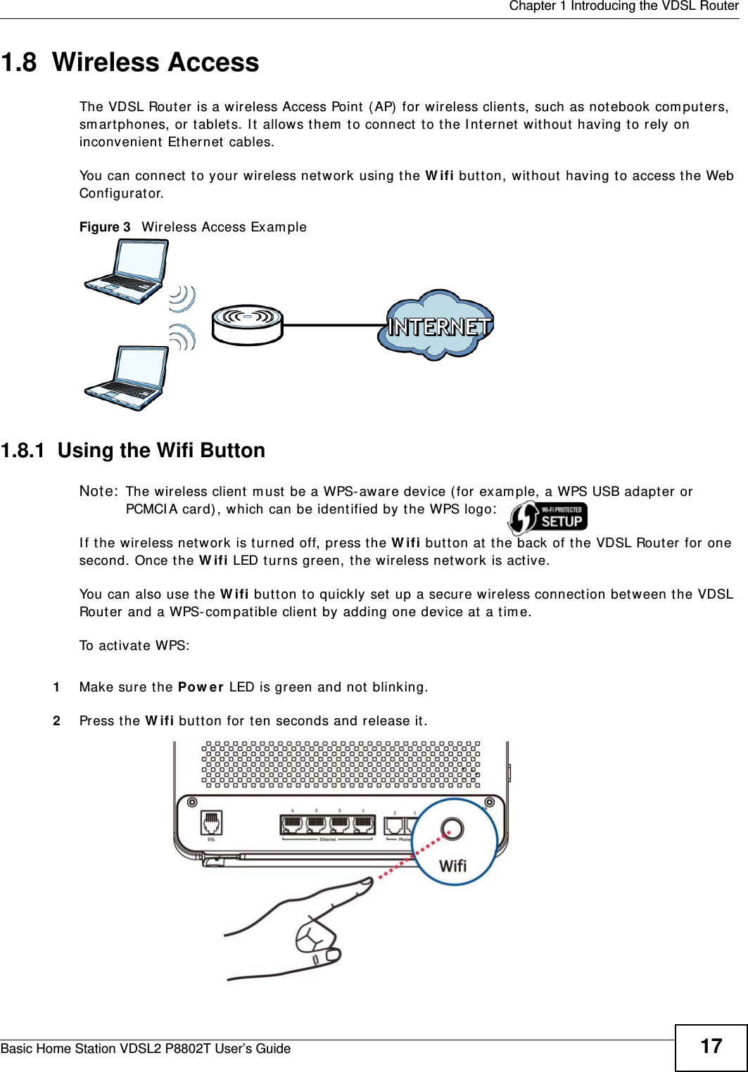  Chapter 1 Introducing the VDSL RouterBasic Home Station VDSL2 P8802T User’s Guide 171.8  Wireless AccessThe VDSL Router is a wireless Access Point ( AP)  for wireless clients, such as not ebook com put ers, sm artphones, or t ablet s. I t  allows them  t o connect  to the I nt er net  without  having to rely on inconvenient  Ethernet cables.You can connect  to your wireless net work using the W ifi but t on, wit hout having to access the Web Configurat or.Figure 3   Wireless Access Exam ple1.8.1  Using the Wifi ButtonNote:  The wireless client  m ust  be a WPS- aware device (for exam ple, a WPS USB adapt er or PCMCI A card), which can be ident ified by t he WPS logo:  I f the wireless net work is t urned off, press the W ifi but t on at t he back of t he VDSL Router for  one second. Once t he W ifi LED turns green, t he wireless net work is act ive.You can also use the W ifi but t on t o quickly set  up a secure w ireless connect ion bet ween t he VDSL Router and a WPS- com pat ible client by adding one device at a t im e.To act ivate WPS:1Make sure t he Pow e r LED is green and not blinking.2Press t he W ifi but t on for ten seconds and release it. 