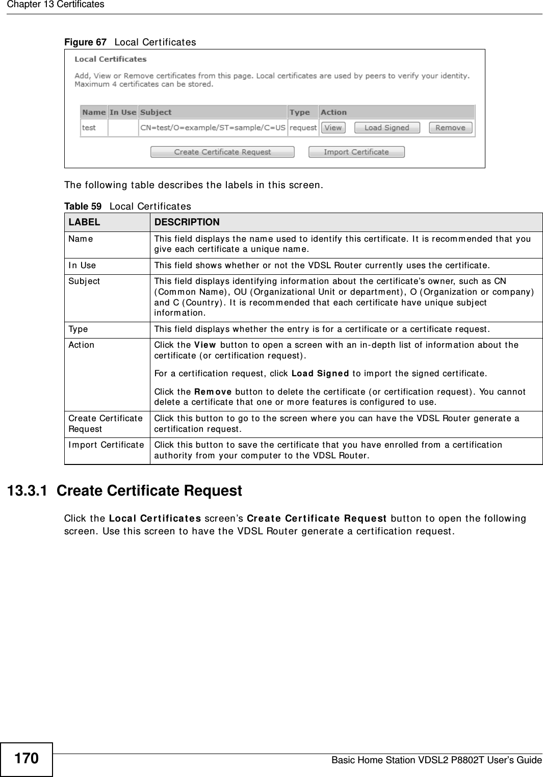 Chapter 13 CertificatesBasic Home Station VDSL2 P8802T User’s Guide170Figure 67   Local Certificat es The following t able describes t he labels in t his screen. 13.3.1  Create Certificate Request Click the Local Ce rt ifica t es screen’s Cr eat e  Cer t ificate Requ est  button to open the following screen. Use t his screen to have the VDSL Router generat e a certificat ion request .Table 59   Local Certificat esLABEL DESCRIPTIONNam e This field displays the nam e used to identify  t his certificat e. I t is recom m ended that  you give each cert ificate a unique nam e. I n Use This field show s whet her or not t he VDSL Rout er  currently uses the cert ificat e.Subject This field displays ident ifying inform at ion about  t he cert ificat e’s owner, such as CN ( Com m on Nam e) , OU (Organizat ional Unit  or depart m ent ), O (Or ganizat ion or com pany)  and C (Country) . I t is recom m ended t hat  each cert ificate have unique subject  inform at ion. Type This field displays whet her t he entry is for a cert ificat e or  a cert ificat e request .Action Click the View  but ton t o open a screen wit h an in- dept h list  of inform at ion about  t he cert ificat e ( or cert ification request) .For a cert ificat ion request , click Load Signed to im port the signed cert ificate.Click the Re m ove  butt on t o delet e t he cert ificat e ( or cert ificat ion request) . You cannot delet e a cert ificat e that  one or  m ore features is configured to use.Creat e Cert ificate Requ estClick this but ton t o go to t he scr een where you can hav e t he VDSL Rout er generate a cer tificat ion request .I m por t Cert ificat e Click this but ton t o save the cer tificate that  you have enrolled from  a certificat ion authority from  your com puter t o t he VDSL Rout er.