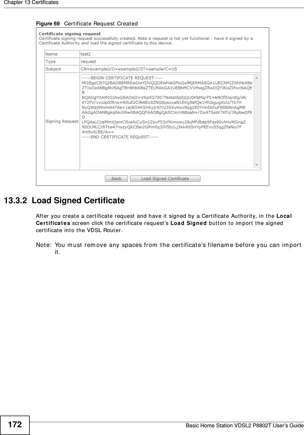 Chapter 13 CertificatesBasic Home Station VDSL2 P8802T User’s Guide172Figure 69   Cert ificate Request  Created13.3.2  Load Signed Certificate Aft er you create a cert ificat e request  and have it signed by a Cert ificate Authority, in t he Loca l Ce r t if ica t e s screen click t he certificate request ’s Load Sign ed butt on t o im port the signed certificat e into the VDSL Router. Note:  You m ust  rem ove any spaces from  t he cert ificate’s filenam e before you can im port it .