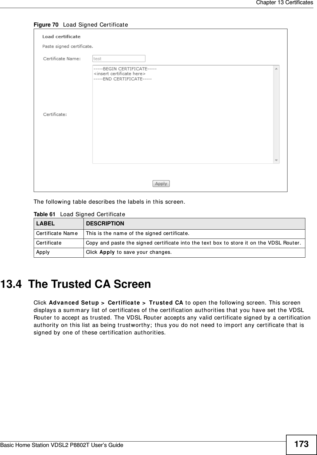  Chapter 13 CertificatesBasic Home Station VDSL2 P8802T User’s Guide 173Figure 70   Load Signed Certificate The following t able describes t he labels in t his screen. 13.4  The Trusted CA ScreenClick Advance d Setup &gt;  Cer tifica t e &gt;  Trust e d CA t o open t he following screen. This screen displays a sum m ary list  of certificat es of t he certificat ion aut horit ies t hat  you have set  the VDSL Router to accept  as t rust ed. The VDSL Router accepts any valid certificat e signed by a certificat ion aut horit y on t his list  as being trust wort hy;  thus you do not need to im port  any certificat e t hat  is signed by one of these certification aut horit ies. Table 61   Load Signed CertificateLABEL DESCRIPTIONCert ificate Nam e This is t he nam e of the signed cert ificat e. Cert ificat e Copy and past e the signed cert ificat e int o the text  box t o st ore it  on the VDSL Rout er.Apply Click Apply to save your changes.