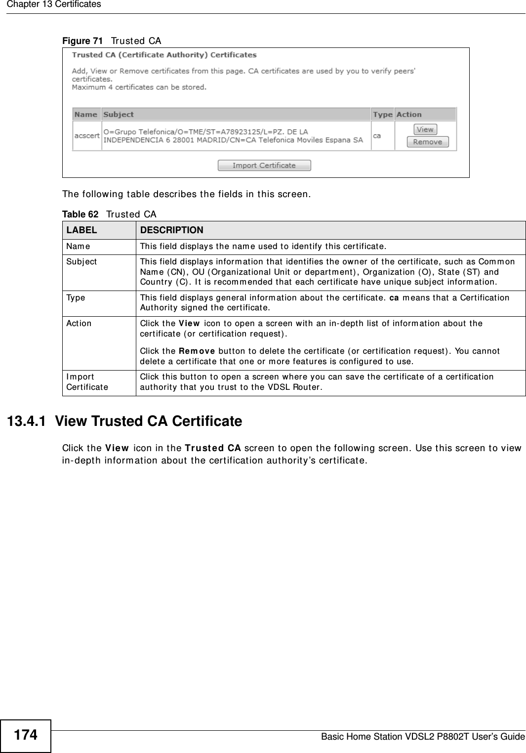 Chapter 13 CertificatesBasic Home Station VDSL2 P8802T User’s Guide174Figure 71   Tr u st e d  CA  The following t able describes t he fields in this screen. 13.4.1  View Trusted CA CertificateClick the View  icon in the Tr ust e d CA screen t o open t he following screen. Use t his screen t o view  in- dept h inform at ion about t he certificat ion aut horit y’s certificat e.Table 62   Tr u st e d  CALABEL DESCRIPTIONNam e This field displays the nam e used to ident ify this certificat e. Subject This field displays infor m at ion t hat  ident ifies the ow ner of t he cert ificat e, such as Com m on Name ( CN) , OU ( Organizat ional Unit  or depart m ent) , Organizat ion ( O) , St at e (ST)  and Countr y ( C). I t is recom m ended t hat  each cert ificat e have unique subj ect  inform at ion.Type This field displays general inform ation about  the cer tificat e. ca m eans that  a Cert ificat ion Aut hority signed the certificat e. Act ion Click the View  icon t o open a screen with an in-depth list  of inform ation about  the cer tificate (or cert ificat ion request) .Click the Re m ove but ton to delet e the certificat e (or  cert ificat ion request ). You cannot delet e a cert ificat e that  one or m ore feat ures is configured to use.I m port CertificateClick this but ton t o open a scr een where you can save the cert ificat e of a cert ificat ion authority that  you t r ust  t o the VDSL Router.